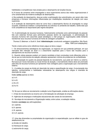 habilidades e competências mais amplas para o desempenho de funções futuras.
b) A busca de consenso entre empregados e seus supervisores acerca das metas organizacionais é
uma característica da moderna avaliação de desempenho.
c) Na avaliação de desempenho, deve-se evitar a participação dos subordinados, por serem eles mais
propensos a fornecer informações influenciadas por insatisfações resultantes da relação com seus
superiores.
d) A avaliação de desempenho deve ter corno foco o desempenho técnico do empregado no cargo
ocupado, evitando-se analisar o comportamento do indivíduo no ambiente de trabalho, tarefa esta que
é de competência do responsável pelo regime disciplinar.
15. A administração de recursos humanos, historicamente conhecida como administração de pessoal,
lida com sistemas formais para administrar pessoas dentro da organização. A administração de
recursos humanos tem assumido papel estratégico e vital porque as organizações estão tentando
transformar seus recursos humanos em fonte de vantagem competitiva.
Thomas S. Bateman. e Scott A. Snell. Administração: construindo vantagem competitiva. São Paulo:
Atlas, 1998 (com adaptações).
Tendo o texto acima como referência inicial, julgue os itens a seguir.
I - Os direcionamentos estratégicos da organização, os negócios em que pretende participar, em que
mercados têm intenção de atuar e o crescimento esperado para o futuro são insuetos para o
planejamento de recursos humanos.
II - Quando várias pessoas avaliam um mesmo candidato e tiram conclusões muito diferentes entre si,
diz-se que os instrumentos de seleção utilizados apresentam indícios de problemas de confiabilidade.
III - A composição do quadro de pessoal depende do recrutamento, que pode ser interno ou externo,
Na busca por novos mercados ou novas formas de atuação, o recrutamento interno deve ser priorizado
pela área de recursos humanos por apresentar mais vantagens para a organização que o recrutamento
externo.
V - A análise de cargos se divide em descrição de cargo e especificação de cargo. A enumeração dos
talentos, conhecimentos e habilidades necessárias ao desempenho dos cargos é chamada de
descrição de cargo.
Estão certos apenas os itens:
a) I e II.
b) I e III.
c) III e IV.
d) II e IV.
16. No que se refere ao recrutamento e seleção numa Organização, analise as afirmações abaixo.
I - A fase de recrutamento se encerra com a formalização da solicitação de emprego.
II - Agências de empregos e instituições educacionais são canais de recrutamento.
III - Na etapa de recrutamento a Organização realiza, entre outras, a avaliação médica.
Está(ão) correta(s) a(s) afirrnação(ões):
a) I, apenas.
b) II, apenas.
c) III, apenas.
d) I e II, apenas.
17. Uma das dimensões ou propriedades da organização é a especialização, que se reflete no grau de
detalhamento da:
a) divisão do trabalho.
b) hierarquia do cargo.
c) autonomia do cargo.

 