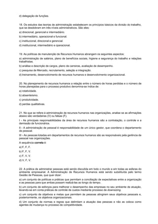 d) delegação de funções.
18. Os estudos das teorias de administração estabelecem os princípios básicos da divisão do trabalho,
que se desdobram em três níveis administrativos. São eles:
a) direcional, gerencial e intermediário.
b) intermediário, operacional e funcional.
c) institucional, direcional e gerencial.
d) institucional, intermediário e operacional.
19. As políticas de manutenção de Recursos Humanos abrangem os seguintes aspectos:
a) administração de salários, plano de benefícios sociais, higiene e segurança do trabalho e relações
trabalhistas.
b) análise e descrição de cargos, plano de carreiras, avaliação de desempenho.
c) pesquisa de Mercado, recrutamento, seleção e integração.
d) treinamento, desenvolvimento de recursos humanos e desenvolvimento organizacional.
20. No planejamento de recursos humanos a relação entre o número de horas perdidas e o número de
horas planejadas para o processo produtivo denomina-se índice de:
a) rotatividade.
b) absenteísmo.
c) produtividade.
d) perdas qualitativas.
21. No que se refere à administração de recursos humanos nas organizações, analise se as afirmações
abaixo são verdadeiras (V) ou falsas (F).
I - As principais responsabilidades da área de recursos humanos são a contratação, o controle e a
demissão de funcionários.
II - A administração de pessoal é responsabilidade de um único gestor, que coordena o departamento
de pessoal.
III - As pessoas lotadas em departamentos de recursos humanos são as responsáveis pela gerência de
pessoal nas organizações.
A sequência correta é:
a) F, F, F.
b) F, F, V.
c) F, V, V.
d) V, F, V.
22. A prática de administrar pessoas está sendo discutida em todo o mundo e em todas as esferas do
ambiente empresarial. A Administração de Recursos Humanos está sendo substituída pelo termo
Gestão de Pessoas, que quer dizer:
a) um conjunto de políticas e práticas que permitam a conciliação de expectativas entre a organização
e as pessoas para que ambas possam realizá-las ao longo do tempo.
b) um conjunto de esforços para melhorar o desempenho das empresas no seu ambiente de atuação,
levando-se em conta práticas de controle de custos mediante processo de downsizing.
c) um conjunto de objetivos e metas que permitem às pessoas atingirem seus objetivos pessoais e,
posteriormente, os objetivos organizacionais.
d) Um conjunto de normas e regras que delimitam a atuação das pessoas e não as coloca como
agentes de mudança no processo de competitividade.

 