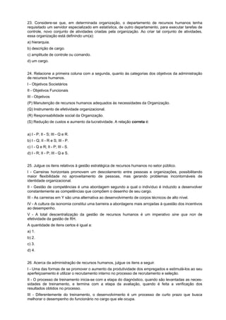 23. Considere-se que, em determinada organização, o departamento de recursos humanos tenha
requisitado um servidor especializado em estatística, de outro departamento, para executar tarefas de
controle, novo conjunto de atividades criadas pela organização. Ao criar tal conjunto de atividades,
essa organização está definindo um(a):
a) hierarquia.
b) descrição de cargo.
c) amplitude de controle ou comando.
d) um cargo.
24. Relacione a primeira coluna com a segunda, quanto às categorias dos objetivos da administração
de recursos humanos.
I - Objetivos Societários
II - Objetivos Funcionais
III - Objetivos
(P) Manutenção de recursos humanos adequados às necessidades da Organização.
(Q) Instrumento de efetividade organizacional.
(R) Responsabilidade social da Organização.
(S) Redução de custos e aumento da lucratividade. A relação correta é:
a) I - P; II - S; III - Q e R.
b) I - Q; II - R e S; III - P.
c) I - Q e R; Il - P; III - S.
d) I - R; II - P; III - Q e S.
25. Julgue os itens relativos à gestão estratégica de recursos humanos no setor público.
I - Carreiras horizontais promovem um descolamento entre pessoas e organizações, possibilitando
maior flexibilidade no aproveitamento de pessoas, mas gerando problemas incontornáveis de
identidade organizacional.
II - Gestão de competências é uma abordagem segundo a qual o indivíduo é induzido a desenvolver
constantemente as competências que compõem o desenho de seu cargo.
III - As carreiras em Y são uma alternativa ao desenvolvimento de corpos técnicos de alto nível.
IV - A cultura da isonomia constitui uma barreira a abordagens mais arrojadas à questão dos incentivos
ao desempenho.
V - A total descentralização da gestão de recursos humanos é um imperativo sine qua non de
efetividade da gestão de RH.
A quantidade de itens certos é igual a:
a) 1.
b) 2.
c) 3.
d) 4.
26. Acerca da administração de recursos humanos, julgue os itens a seguir.
I - Uma das formas de se promover o aumento da produtividade dos empregados e estimulá-los ao seu
aperfeiçoamento é utilizar o recrutamento interno no processo de recrutamento e seleção.
II - O processo de treinamento inicia-se com a etapa do diagnóstico, quando são levantadas as necessidades de treinamento, e termina com a etapa da avaliação, quando é feita a verificação dos
resultados obtidos no processo.
III - Diferentemente do treinamento, o desenvolvimento é um processo de curto prazo que busca
melhorar o desempenho do funcionário no cargo que ele ocupa.

 