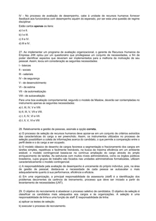 IV - No processo de avaliação de desempenho, cabe à unidade de recursos humanos fornecer
feedback aos funcionários com desempenho aquém do esperado, por ser esta uma questão de regime
disciplinar.
Estão certos apenas os itens:
a) I e II.
b) I e III.
c) II e IV.
d) III e IV.
27. Ao implementar um programa de avaliação organizacional, o gerente de Recursos Humanos da
Empresa JHK optou por um questionário que privilegiasse um conjunto de necessidades, a fim de
poder identificar aspectos que deveriam ser implementados para a melhoria da motivação de seu
pessoal. Assim, levou em consideração as seguintes necessidades:
I - básicas
II - sociais
III - salariais
IV - de segurança
V - de desenvolvimento
VI - de estima
VII - de autorrealização
VIII - de autoavaliação
Para uma boa avaliação comportamental, segundo o modelo de Maslow, deverão ser contempladas no
instrumento apenas as seguintes necessidades:
a) I, III, IV, V e VIII.
b) II, III, V, VII e VIII.
c) I, II, IV, VI e VII.
d) I, II, V, VI e VIII
28. Relativamente a gestão de pessoas, assinale a opção correta.
a) O processo de seleção de recursos humanos deve apoiar-se em um conjunto de critérios extraídos
das características do cargo a ser preenchido. Assim, os instrumentos utilizados no processo de
seleção possibilitam a coleta de informações acerca do candidato, o que permite a comparação entre o
perfil deste e o do cargo a ser ocupado.
b) O modelo clássico de desenho de cargos favorece a segmentação e fracionamento dos cargos em
tarefas simples, repetitivas e facilmente treináveis, na busca da máxima eficiência em um ambiente
estável; o modelo contingencial baseia-se na contínua ampliação do cargo através do amplo
enriquecimento de tarefas. As estruturas com muitos níveis administrativos, como os órgãos públicos
brasileiros, cujos grupos de trabalho são focados nas unidades administrativas formalizadas, utilizam
caracteristicamente o modelo contingencial.
c) A responsabilidade pela avaliação de desempenho é unicamente do próprio indivíduo, pois, na área
de gestão de pessoal, destaca-se a necessidade de cada pessoa se autoavaliar o mais
adequadamente quanto à sua performance, eficiência e eficácia.
d) Em uma organização, a principal responsabilidade da assessoria (staff) é a identificação dos
problemas decorrentes da carência de treinamento, processo que deve ser iniciado a partir do
levantamento de necessidades (LNT).
29. O objetivo do recrutamento é abastecer o processo seletivo de candidatos. O objetivo da seleção é
classificar os candidatos mais adequados aos cargos e às organizações. A seleção é uma
responsabilidade de linha e uma função de staff. É responsabilidade de linha:
a) aplicar os testes de seleção.
b) executar o processo de recrutamento.

 