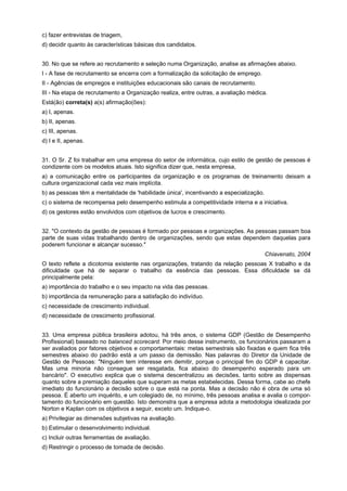 c) fazer entrevistas de triagem,
d) decidir quanto às características básicas dos candidatos.
30. No que se refere ao recrutamento e seleção numa Organização, analise as afirmações abaixo.
I - A fase de recrutamento se encerra com a formalização da solicitação de emprego.
II - Agências de empregos e instituições educacionais são canais de recrutamento.
III - Na etapa de recrutamento a Organização realiza, entre outras, a avaliação médica.
Está(ão) correta(s) a(s) afirmação(ões):
a) I, apenas.
b) II, apenas.
c) III, apenas.
d) I e II, apenas.
31. O Sr. Z foi trabalhar em uma empresa do setor de informática, cujo estilo de gestão de pessoas é
condizente com os modelos atuais. Isto significa dizer que, nesta empresa,
a) a comunicação entre os participantes da organização e os programas de treinamento deixam a
cultura organizacional cada vez mais implícita.
b) as pessoas têm a mentalidade de 'habilidade única', incentivando a especialização.
c) o sistema de recompensa pelo desempenho estimula a competitividade interna e a iniciativa.
d) os gestores estão envolvidos com objetivos de lucros e crescimento.
32. "O contexto da gestão de pessoas é formado por pessoas e organizações. As pessoas passam boa
parte de suas vidas trabalhando dentro de organizações, sendo que estas dependem daquelas para
poderem funcionar e alcançar sucesso."
Chiavenato, 2004
O texto reflete a dicotomia existente nas organizações, tratando da relação pessoas X trabalho e da
dificuldade que há de separar o trabalho da essência das pessoas. Essa dificuldade se dá
principalmente pela:
a) importância do trabalho e o seu impacto na vida das pessoas.
b) importância da remuneração para a satisfação do indivíduo.
c) necessidade de crescimento individual.
d) necessidade de crescimento profissional.
33. Uma empresa pública brasileira adotou, há três anos, o sistema GDP (Gestão de Desempenho
Profissional) baseado no balanced scorecard. Por meio desse instrumento, os funcionários passaram a
ser avaliados por fatores objetivos e comportamentais: metas semestrais são fixadas e quem fica três
semestres abaixo do padrão está a um passo da demissão. Nas palavras do Diretor da Unidade de
Gestão de Pessoas: "Ninguém tem interesse em demitir, porque o principal fim do GDP é capacitar.
Mas uma minoria não consegue ser resgatada, fica abaixo do desempenho esperado para um
bancário". O executivo explica que o sistema descentralizou as decisões, tanto sobre as dispensas
quanto sobre a premiação daqueles que superam as metas estabelecidas. Dessa forma, cabe ao chefe
imediato do funcionário a decisão sobre o que está na ponta. Mas a decisão não é obra de uma só
pessoa. É aberto um inquérito, e um colegiado de, no mínimo, três pessoas analisa e avalia o comportamento do funcionário em questão. Isto demonstra que a empresa adota a metodologia idealizada por
Norton e Kaplan com os objetivos a seguir, exceto um. Indique-o.
a) Privilegiar as dimensões subjetivas na avaliação.
b) Estimular o desenvolvimento individual.
c) Incluir outras ferramentas de avaliação.
d) Restringir o processo de tomada de decisão.

 