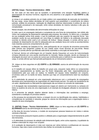 (ANTAQ, Cespe - Técnico Administrativo - 2005)
34. Em cada um dos itens que se sucedem, é apresentada uma situação hipotética relativa à
administração de recursos humanos, seguida de uma assertiva a ser julgada em (C) CERTO ou (E)
ERRADO.
a) Jonas é um analista judiciário de um órgão público com especialidade de execução de mandados.
No seu cargo, Jonas realiza atividades de nível superior que possibilitam o cumprimento de ordens
judiciais, análise de processos, realização de diligências externas relacionadas à prática de atos de
comunicação processual e de execução, entre outras atividades de mesma natureza e alto grau de
complexidade.
Nessa situação, tais atividades são denominadas atribuições do cargo.
b) João, que é um empregado dedicado e competente de uma firma de computadores, tem obtido alto
índice nas avaliações de desempenho aplicadas pela empresa. No entanto, no último ano, o resultado
da sua avaliação sofreu forte queda, o que foi justificado pelo seu superior da seguinte forma: “seu
avaliador soube da sua participação em uma briga no estádio de futebol e da acalorada discussão
ocorrida no trânsito entre você e um condutor de ônibus”. Nessa situação, é correto afirmar que a
avaliação de desempenho de João foi adequada pois seu avaliador levou em conta os acontecimentos
mais recentes acerca do comportamento de João.
c) Marcelo, vendedor da Calçados & Cia., está participando de um conjunto de encontros promovidos
pela Câmara dos Dirigentes Lojistas de sua cidade sobre novas técnicas de pós-venda. Nessa
situação, é correto afirmar que Marcelo está sendo submetido a uma ação de treinamento.
d) Samuel, técnico em enfermagem de um hospital, decidiu frequentar um curso de instrumentação
cirúrgica oferecido por uma escola reconhecida no mercado. Nessa situação, devido ao interesse do
empregado de arcar com os custos de cursos que contribuirão para a melhoria do seu desempenho no
cargo, é correto afirmar que Samuel está participando de um treinamento externo.
35. Julgue os itens seguintes em (C) CERTO ou (E) ERRADO, acerca de administração de recursos
humanos.
a) O trabalho em equipe difere do trabalho em grupo pois, enquanto neste último os componentes
executam separadamente as tarefas que lhe foram designadas pelo líder, responsabilizando-se
isoladamente pelo que cada um realiza, no trabalho em equipe, todos trabalham em conjunto,
envolvidos cada um na tarefa de todos, fazendo que haja um comprometimento total nos resultados
gerais.
b) A rotatividade de pessoal em uma organização relaciona-se com o contingente de empregados
demitidos e(ou) demissionários da organização em determinado período. Os casos de transferência de
um setor, departamento ou filial parte da organização não se incluem no conceito de rotatividade.
c) A divulgação das necessidades organizacionais (vagas em aberto) por memorando ou cartazes em
todos os quadros de aviso de uma organização é um exemplo de divulgação utilizada no recrutamento
interno.
d) A entrevista de seleção objetiva detectar dados e informações dos candidatos a emprego,
subsidiando a avaliação do processo seletivo.
e) No processo de recrutamento interno, a margem de erro na identificação dos valores, habilidades e
competências do candidato é reduzida, graças ao volume de informações que a organização reúne a
respeito de seus empregados.
36. (ANTAQ, Cespe - Técnico Administrativo - 2009) Julgue os itens seguintes em (C) CERTO ou
(E) ERRADO acerca de administração de recursos humanos.
a) Na área de recursos humanos, o modelo de recompensar pessoas baseia-se em metas e valores
variáveis e flexíveis.
b) O treinamento produzirá impacto positivo e utilidade para a organização independentemente do perfil
dos treinandos.
c) A efetividade do processo de seleção está diretamente ligada, entre outros aspectos, à qualidade da
análise e descrição do cargo a ser ocupado.
d) A avaliação de desempenho é vista com reservas por vários teóricos e profissionais em recursos
humanos, haja vista o baixo envolvimento das chefias na conclusão do processo.

 