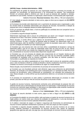 (ANTAQ, Cespe - Analista Administrativo - 2009)
Os subsistemas de gestão de pessoas em uma organização envolvem o processo de provisão, de
aplicação, de manutenção, de desenvolvimento e de monitoração de pessoas. Tais subsistemas
formam um processo global e dinâmico por meio do qual as pessoas são captadas e atraídas,
aplicadas em suas tarefas, mantidas na organização, desenvolvidas e monitorizadas pela organização.
Idalberto Chiavenato. Recursos humanos. Atlas, 2000, p. 156 (com adaptações).
37. Com relação ao assunto abordado no texto acima, julgue os itens que se seguem em (C) CERTO
ou (E) ERRADO.
a) O processo de provisão está relacionado com o suprimento de pessoas para a organização e, para
tal, envolve todas as atividades relacionadas com pesquisa de mercado, recrutamento e seleção de
pessoas bem como a integração dessas às tarefas organizacionais.
b) Em um processo de seleção ideal, o nível de qualificação do candidato deve ser compatível com as
especificações do cargo.
c) Considere a seguinte situação hipotética.
Determinada organização está à procura de profissionais que atuem com mixagem musical para a
produção de um disco. Para tanto, contratou uma agência de recrutamento.
Nessa situação, é correto afirmar que a agência de recrutamento deverá identificar o mercado de
recursos humanos, ou seja, o conjunto de pessoas aptas ao trabalho, em determinado lugar e em
determinada época, além de identificar inicialmente a parcela da população capaz para o emprego e
que tem condições de trabalhar por estar desempregada.
d) Considere que uma empresa tem visto com bons olhos a possibilidade de terceirizar o serviço de
desenhista gráfico, pois há um índice de rotatividade nesse setor de cerca de 50% ao ano. Nessa
situação, é correto afirmar que metade dos integrantes desse setor é demitido em um período de um
ano, considerando os recursos humanos totais disponíveis naquele setor.
e) Considere que, em um processo de seleção para recepcionista de um hospital, decidiu-se pela
entrevista estruturada de seleção. É correto afirmar que esse tipo de entrevista possibilita melhor
comparação de resultados entre os diversos candidatos, pois são feitas as mesmas questões e
mensuradas ou qualificadas as respostas de imediato.
f) Considere que uma editora especializada em livros infantis está à procura de assistentes gráficos
para o setor de literatura infantil na unidade de Brasília e decidiu inicialmente encaminhar para outras
unidades via intranet a comunicação da existência de vagas na unidade Brasília.
Nessa situação, tal procedimento é característico do processo de recrutamento externo.
g) Considere que uma faculdade particular está ofertando vagas para professores de administração
financeira, de produção e de marketing para suprir a demanda para o 2.º semestre de 2005. Para esse
processo de recrutamento, vários profissionais se candidataram, por indicação dos professores da
casa. Nessa situação, é correto afirmar que tal procedimento refere-se a um processo de recrutamento
interno.
h) O processo de recrutamento no setor público é geralmente diferenciado do processo no setor
privado, pois deve ser feito por meio de concurso de provas ou de provas e títulos.
A gestão de recursos humanos, historicamente conhecida como administração de pessoal, lida com
sistemas formais para a administração de pessoas dentro da organização. A administração de recursos
humanos tem assumido papel estratégico e vital porque as organizações estão tentando transformar
seus recursos humanos em fonte de vantagem competitiva.
Bateman e Snell. Administração. 1998, p. 276 (com adaptações).
38. Acerca do assunto abordado no texto acima, julgue os itens a Seguir em (C) CERTO ou (E)
ERRADO.
a) O processo de seleção via concurso público, pelo qual passa um gestor de recursos humanos de um
órgão público, do mesmo modo que a técnica de avaliação do desempenho, é uma das técnicas de
administração de recursos humanos aplicada diretamente a pessoas.
b) A análise e descrição de cargos e a higiene e segurança são ferramentas de administração de
recursos humanos aplicadas indiretamente a pessoas por meio dos cargos por elas ocupados.
c) Considere a seguinte situação hipotética. Marcelo, diretor de recursos humanos de um banco
privado, pretende centralizar a administração de recursos humanos pois, apesar da dispersão
geográfica das agências pelo país, ele julga que uma administração de recursos humanos centralizada

 