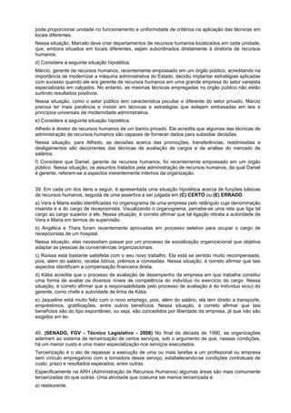 pode proporcionar unidade no funcionamento e uniformidade de critérios na aplicação das técnicas em
locais diferentes.
Nessa situação, Marcelo deve criar departamentos de recursos humanos localizados em cada unidade,
que, embora situados em locais diferentes, sejam subordinados diretamente à diretoria de recursos
humanos.
d) Considere a seguinte situação hipotética.
Márcio, gerente de recursos humanos, recentemente empossado em um órgão público, acreditando na
importância de modernizar a máquina administrativa do Estado, decidiu implantar estratégias aplicadas
com sucesso quando ele era gerente de recursos humanos em uma grande empresa do setor varejista
especializada em calçados. No entanto, as mesmas técnicas empregadas no órgão público não estão
surtindo resultados positivos.
Nessa situação, como o setor público tem característica peculiar e diferente do setor privado, Márcio
precisa ter mais paciência e insistir em técnicas e estratégias que estejam embasadas em leis e
princípios universais de modernidade administrativa.
e) Considere a seguinte situação hipotética.
Alfredo é diretor de recursos humanos de um banco privado. Ele acredita que algumas das técnicas de
administração de recursos humanos são capazes de fornecer dados para subsidiar decisões.
Nessa situação, para Alfredo, as decisões acerca das promoções, transferências, readmissões e
desligamentos são decorrentes das técnicas de avaliação de cargos e de análise do mercado de
salários.
f) Considere que Daniel, gerente de recursos humanos, foi recentemente empossado em um órgão
público. Nessa situação, os assuntos tratados pela administração de recursos humanos, da qual Daniel
é gerente, referem-se a aspectos inerentemente internos da organização.
39. Em cada um dos itens a seguir, é apresentada uma situação hipotética acerca de funções básicas
de recursos humanos, seguida de uma assertiva a ser julgada em (C) CERTO ou (E) ERRADO.
a) Vera e Maria estão identificadas no organograma de uma empresa pelo retângulo cuja denominação
inserida é a do cargo de recepcionista. Visualizando o organograma, percebe-se uma reta que liga tal
cargo ao cargo superior a ele. Nessa situação, é correto afirmar que tal ligação retrata a autoridade de
Vera e Maria em termos de supervisão.
b) Angélica e Thaís foram recentemente aprovadas em processo seletivo para ocupar o cargo de
recepcionista de um hospital.
Nessa situação, elas necessitam passar por um processo de socialização organizacional que objetiva
adaptar as pessoas às conveniências organizacionais.
c) Raíssa está bastante satisfeita com o seu novo trabalho. Ela está se sentido muito recompensada,
pois, além do salário, recebe bônus, prêmios e comissões. Nessa situação, é correto afirmar que tais
aspectos identificam a compensação financeira direta.
d) Kátia acredita que o processo de avaliação de desempenho da empresa em que trabalha constitui
uma forma de avaliar os diversos níveis de competência do indivíduo no exercício do cargo. Nessa
situação, é correto afirmar que a responsabilidade pelo processo de avaliação é do indivíduo e(ou) do
gerente, como chefe e autoridade de linha de Kátia.
e) Jaqueline está muito feliz com o novo emprego, pois, além do salário, ela tem direito a transporte,
empréstimos, gratificações, entre outros benefícios. Nessa situação, é correto afirmar que tais
benefícios são do tipo espontâneo, ou seja, são concedidos por liberdade da empresa, já que não são
exigidos em lei.
40. (SENADO, FGV - Técnico Legislativo - 2008) No final da década de 1990, as organizações
aderiram ao sistema de terceirização de certos serviços, sob o argumento de que, nessas condições,
há um menor custo e uma maior especialização nos serviços executados.
Terceirização é o ato de repassar a execução de uma ou mais tarefas a um profissional ou empresa
sem vínculo empregatício com a tomadora desse serviço, estabelecendo-se condições contratuais de
custo, prazo e resultados esperados, entre outras.
Especificamente na ARH (Administração de Recursos Humanos) algumas áreas são mais comumente
terceirizadas do que outras. Uma atividade que costuma ser menos terceirizada é:
a) restaurante.

 