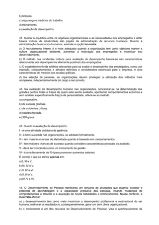 b) limpeza.
c) segurança e medicina do trabalho.
d) treinamento.
e) avaliação de desempenho.
41. Buscar o equilíbrio entre os objetivos organizacionais e as necessidades dos empregados e obter
baixos índices de rotatividade são papéis da administração de recursos humanos. Quanto à
administração de recursos humanos, assinale a opção incorreta.
a) O recrutamento interno é o mais adequado quando a organização tem como objetivos manter a
cultura organizacional existente, aumentar a motivação dos empregados e incentivar seu
desenvolvimento.
b) O método dos incidentes críticos para avaliação do desempenho baseia-se nas características
relacionadas aos desempenhos altamente positivos dos empregados.
c) O estabelecimento de critérios relevantes para se avaliar o desempenho dos empregados, como, por
exemplo, comportamentos e atitudes definidos e considerados essenciais para a empresa, é uma
características do método das escalas gráficas.
d) Na seleção de pessoas, as organizações devem privilegiar a utilização dos métodos mais
complexos, independentemente do cargo a ser provido.
42. Na avaliação de desempenho humano nas organizações, concentrar-se na determinação dos
grandes pontos fortes e fracos de quem está sendo avaliado, apontando comportamentos extremos e
sem analisar especificamente traços de personalidade, refere-se ao método
a) comparativo.
b) de escalas gráficas.
c) de incidentes críticos.
d) escolha forçada.
e) 360 graus.
43. Quanto à avaliação de desempenho
I - é uma atividade cotidiana de gerência.
II - é bem-sucedida nas organizações, se adotada formalmente.
III - tem maiores chances de efetividade quando é baseada em comportamentos.
IV - tem maiores chances de sucesso quando considera características pessoais do avaliado.
V - deve ser concebida como um instrumento de gestão.
VI - é uma ferramenta de RH para promover aumentos salariais.
É correto o que se afirma apenas em:
a) I, III e V.
b) III, IV e V.
c) II, IV e VI.
d) II, III e V.
e) IV, V e VI.
44. O Desenvolvimento de Pessoal representa um conjunto de atividades que objetiva explorar o
potencial de aprendizagem e a capacidade produtiva das pessoas, visando mudanças de
comportamentos e atitudes e a aquisição de novas habilidades e conhecimentos. Nesse contexto, é
incorreto afirmar:
a) o desenvolvimento tem como meta maximizar o desempenho profissional e motivacional do ser
humano, melhorar os resultados e, consequentemente, gerar um bom clima organizacional.
b) o treinamento é um dos recursos do Desenvolvimento de Pessoal. Visa o aperfeiçoamento de

 