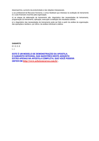 desempenhos, aumento da produtividade e das relações interpessoais.
c) ao profissional de Recursos Humanos, o único feedback que interessa na avaliação de treinamento
é o custo financeiro incorrido pela organização.
d) as etapas de elaboração de treinamento são: diagnóstico das necessidades de treinamento,
programação do treinamento, aplicação, execução e avaliação dos resultados obtidos.
e) o diagnóstico das necessidades de treinamento pode ser feito a partir da análise da organização,
das operações e tarefas e, por último, da análise individual e coletiva.

GABARITO
01. E, C, E
(...)

ESTE É UM MODELO DE DEMONSTRAÇÃO DA APOSTILA.
O GABARITO INTEGRAL DAS QUESTÕES DESTE ASSUNTO
ESTÃO APENAS NA APOSTILA COMPLETA, QUE VOCÊ PODERÁ
OBTER EM http://www.acheiconcursos.com.br .

 
