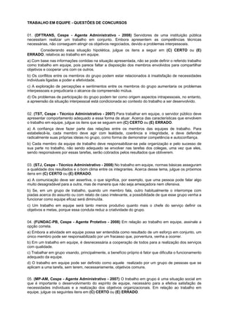 TRABALHO EM EQUIPE - QUESTÕES DE CONCURSOS
01. (DFTRANS, Cespe - Agente Administrativo - 2008) Servidores de uma instituição pública
necessitam realizar um trabalho em conjunto. Embora apresentem as competências técnicas
necessárias, não conseguem atingir os objetivos negociados, devido a problemas interpessoais.
Considerando essa situação hipotética, julgue os itens a seguir em (C) CERTO ou (E)
ERRADO, relativos ao trabalho em equipe.
a) Com base nas informações contidas na situação apresentada, não se pode definir o referido trabalho
como trabalho em equipe, pois parece faltar a disposição dos membros envolvidos para compartilhar
objetivos e cooperar uns com os outros.
b) Os conflitos entre os membros do grupo podem estar relacionados à insatisfação de necessidades
individuais ligadas a poder e afetividade.
c) A exploração de percepções e sentimentos entre os membros do grupo aumentaria os problemas
interpessoais e prejudicaria o alcance da compreensão mútua.
d) Os problemas de participação do grupo podem ter como origem aspectos intrapessoais, no entanto,
a apreensão da situação interpessoal está condicionada ao contexto do trabalho a ser desenvolvido.
02. (TST, Cespe - Técnico Administrativo - 2007) Para trabalhar em equipe, o servidor público deve
apresentar comportamento adequado a essa forma de atuar. Acerca das características que envolvem
o trabalho em equipe, julgue os itens que se seguem em (C) CERTO ou (E) ERRADO.
a) A confiança deve fazer parte das relações entre os membros das equipes de trabalho. Para
estabelecê-la, cada membro deve agir com lealdade, coerência e integridade, e deve defender
radicalmente suas próprias ideias no grupo, como forma de demonstrar competência e autoconfiança.
b) Cada membro da equipe de trabalho deve responsabilizar-se pela organização e pelo sucesso de
sua parte no trabalho, não sendo adequado se envolver nas tarefas dos colegas, uma vez que eles,
sendo responsáveis por essas tarefas, serão cobrados pelos resultados que obtiverem.
03. (STJ, Cespe - Técnico Administrativo - 2008) No trabalho em equipe, normas básicas asseguram
a qualidade dos resultados e o bom clima entre os integrantes. Acerca desse tema, julgue os próximos
itens em (C) CERTO ou (E) ERRADO.
a) A comunicação deve ser assertiva, o que significa, por exemplo, que uma pessoa pode falar algo
muito desagradável para a outra, mas de maneira que não seja ameaçadora nem ofensiva.
b) Se, em um grupo de trabalho, quando um membro fala, outro habitualmente o interrompe com
piadas acerca do assunto ou com relato de caso irrelevante, a possibilidade de que esse grupo venha a
funcionar como equipe eficaz será diminuída.
c) Um trabalho em equipe será tanto menos produtivo quanto mais o chefe do serviço definir os
objetivos e metas, porque essa conduta reduz a criatividade do grupo.
04. (FUNDAC-PB, Cespe - Agente Protetivo - 2008) Em relação ao trabalho em equipe, assinale a
opção correta.
a) Embora a atividade em equipe possa ser entendida como resultado de um esforço em conjunto, um
único membro pode ser responsabilizado por um fracasso que, porventura, venha a ocorrer.
b) Em um trabalho em equipe, é desnecessária a cooperação de todos para a realização dos serviços
com qualidade.
c) Trabalhar em grupo visando, principalmente, a benefício próprio é fator que dificulta o funcionamento
adequado da equipe.
d) O trabalho em equipe pode ser definido como aquele realizado por um grupo de pessoas que se
aplicam a uma tarefa, sem terem, necessariamente, objetivos comuns.
05. (MP-AM, Cespe - Agente Administrativo - 2007) O trabalho em grupo é uma situação social em
que é importante o desenvolvimento do espírito de equipe, necessário para a efetiva satisfação de
necessidades individuais e a realização dos objetivos organizacionais. Em relação ao trabalho em
equipe, julgue os seguintes itens em (C) CERTO ou (E) ERRADO.

 