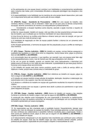 a) Os participantes de uma equipe devem contribuir com habilidades e comportamentos semelhantes
para o alcance das metas, pois a diversidade dificultaria a adequada abordagem das situações e dos
problemas.
b) A responsabilidade é uma habilidade que os membros de uma equipe devem desenvolver, pois cada
um é responsável tanto pelo seu trabalho, quanto pelo de seus colegas.
06. (PGE-PA, Cespe - Assistente de Procuradoria - 2006) Em uma equipe de trabalho, dois
membros, Marina e Antenor, não se entendem. Falam mal um do outro para os demais componentes
da equipe, tecendo comentários de maneira a se desqualificarem profissionalmente.
Considerando a situação hipotética acima descrita, assinale a opção incorreta a respeito do
trabalho em equipe.
a) Não há, nessa situação, trabalho em equipe, visto que falta uma das características principais desse
tipo de trabalho, que é a afeição que os membros manifestam em seus relacionamentos.
b) Uma forma de diminuir os conflitos entre Marina e Antenor seria por meio da coerção, em que um
imporia ao outro seu modo de pensar e agir.
c) A habilidade de negociação do líder da equipe poderia facilitar o alcance de um consenso entre
Marina e Antenor.
d) Na situação apresentada, a harmonia da equipe não fica prejudicada, já que o conflito se restringe a
dois membros.
07. (STJ, Cespe - Técnico Judiciário - 2008) No trabalho em equipe, normas básicas asseguram a
qualidade dos resultados e o bom clima entre os integrantes. Acerca desse tema, julgue os próximos
itens em (C) CERTO ou (E) ERRADO.
a) A comunicação deve ser assertiva, o que significa, por exemplo, que uma pessoa pode falar algo
muito desagradável para a outra, mas de maneira que não seja ameaçadora nem ofensiva.
b) Se, em um grupo de trabalho, quando um membro fala, outro habitualmente o interrompe com
piadas acerca do assunto ou com relato de caso irrelevante, a possibilidade de que esse grupo venha a
funcionar como equipe eficaz será diminuída.
c) Um trabalho em equipe será tanto menos produtivo quanto mais o chefe do serviço definir os
objetivos e metas, porque essa conduta reduz a criatividade do grupo.
08. (TRE-AL, Cespe - Auxiliar Judiciário - 2004) Com referência ao trabalho em equipe, julgue os
itens a seguir em (C) CERTO ou (E) ERRADO.
a) O trabalho em equipe meritório enseja atitudes de lealdade, dedicação, disciplina e colaboração dos
subordinados com o seu superior, mas não com seus pares.
b) A eficácia e a eficiência do trabalho em equipe são igualmente resultantes do empenho individual e
coletivo.
c) Para obter sucesso com sua equipe, o gerente deve abolir a postura de autoritarismo e agir como
parte integrante da equipe.
09. (TRT-MA, Cespe - Auxiliar Judiciário - 2005) Acerca do trabalho em equipe e das relações
humanas no ambiente de trabalho, julgue o item que se segue em (C) CERTO ou (E) ERRADO.
A construção das relações entre empregados de uma organização é favorecida ou desfavorecida,
dependendo do grau de equilíbrio emocional, da motivação e da satisfação com as condições físicas
do trabalho apresentado por esses empregados.
(TRT-MA, Cespe - Técnico Judiciário - 2005)
10. As organizações que têm orientação para a qualidade buscam, frequentemente, planejar seus
trabalhos por meio da utilização de equipes de trabalho. Essa estratégia gerencial, se bem conduzida,
dá mais confiança aos colaboradores e possibilita melhores resultados para a organização. Tendo o
texto acima por referência inicial, julgue os itens que se seguem em (C) CERTO ou (E) ERRADO, a
respeito do trabalho em equipe.
a) O relacionamento interpessoal é um dos aspectos mais importantes que contribuem para a eficácia
do trabalho em equipe. Esse tipo de trabalho exige que seus membros tenham empatia, postura
profissional participativa, capacidade de comunicação e respeito à individualidade do outro.

 