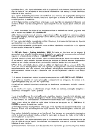 b) Para ser eficaz, uma equipe de trabalho deve ter os papéis de seus membros preestabelecidos, por
meio de definição clara e objetiva de atribuições de competências, que restrinja o campo de atuação
individual de seus membros.
c) As equipes de trabalho precisam ter um líder formal. Essa liderança tem os propósitos de organizar
melhor o desenvolvimento do trabalho, conduzir a equipe para o alcance das metas e intermediar a
comunicação com os superiores.
d) O nível potencial de desempenho de uma equipe pouco depende dos recursos individuais de seus
membros. O bom nível de desempenho da equipe depende mais do recurso global constituído pelo
grupo.
11. Acerca do trabalho em equipe e das relações humanas no ambiente de trabalho, julgue os itens
que se seguem em (C) CERTO ou (E) ERRADO.
a) No relacionamento humano, é comum o surgimento de conflitos que podem vir a ocasionar colapso
nas relações do grupo. Por isso, o gestor deve tomar atitudes para a resolução de qualquer conflito que
ocorra no trabalho.
b) Toda equipe de trabalho necessita de um líder. O sucesso do processo de liderança não depende
apenas do líder, mas também dos liderados.
c) Um conjunto de pessoas que trabalham juntas de forma coordenada e organizada e com objetivos
comuns constitui uma equipe de trabalho.
12. (TRT-MA, Cespe - Analista Judiciário - 2005) Em cada um dos itens que se seguem, é
apresentada uma situação hipotética acerca do trabalho em equipe do comportamento profissional,
seguida de uma assertiva a ser julgada em (C) CERTO ou (E) ERRADO.
a) Cleide, servidora pública, está lotada há 3 anos no mesmo setor e tem atitude favorável em relação
ao seu trabalho. Nessa situação, é correto afirmar que a atitude de Cleide é resultado do julgamento
positivo de seu trabalho com relação aos componentes cognitivos, afetivos e comportamental.
b) Vítor, diretor administrativo de uma empresa pública, tem 3 gerências sob seu comando direto. Vítor
adota uma conduta de congruência entre seus objetivos e os dos gerentes, exercendo uma influência
descendente sobre eles. Vítor incentiva seus gerentes a ter relação de independência em relação às
decisões setoriais. Nessa situação, a conduta de Vítor, perante os gerentes, caracteriza uma relação
de poder.
13. A respeito do trabalho em equipe, julgue os itens subsequentes em (C) CERTO ou (E) ERRADO.
a) A gestão do trabalho em equipe pressupõe o despojamento da arrogância, da vaidade e da
superestimação do cargo por parte dos supervisores.
b) A eficácia e a eficiência do trabalho em equipe são, igualmente, resultantes do empenho individual
e coletivo.
c) No trabalho em equipe, a subordinação enseja atitudes de lealdade, dedicação, disciplina e
colaboração com os pares e com a gerência.
14. As organizações que têm orientação para a qualidade buscam, frequentemente, planejar seus
trabalhos por meio da utilização de equipes de trabalho. Essa estratégia gerencial, se bem conduzida,
dá mais confiança aos colaboradores e possibilita melhores resultados para a organização.
Tendo o texto acima por referência inicial, julgue os itens que se seguem em (C) CERTO ou (E)
ERRADO, a respeito do trabalho em equipe.
a) O nível potencial de desempenho de uma equipe pouco depende dos recursos individuais de seus
membros. O bom nível de desempenho da equipe depende mais do recurso global, constituído pelo
grupo.
b) As equipes de trabalho precisam de um líder formal. Essa liderança tem os propósitos de organizar
melhor o desenvolvimento do trabalho, conduzir a equipe para o alcance das metas e intermediar a
comunicação com os superiores.
c) Para ser eficaz, uma equipe de trabalho deve ter os papéis de seus membros preestabelecidos, por
meio de definição clara e objetiva de atribuições e competências, que restrinja o campo de atuação
individual de seus membros.
d) O relacionamento interpessoal é um dos aspectos mais importantes que contribuem para a eficácia

 