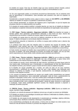 do trabalho em equipe. Esse tipo de trabalho exige que seus membros tenham empatia, postura
profissional participativa, capacidade de comunicação e respeito à individualidade do outro.
15. Em uma organização pública, os servidores encontram-se desmotivados. Há um ambiente entre
eles de desconfiança e individualismo. Essa atmosfera está causando uma série de impactos na
organização.
Considerando a situação hipotética acima, julgue os itens a seguir em (C) CERTO ou (E) ERRADO,
relativos ao trabalho em equipe e à qualidade no atendimento ao público.
a) No contexto apresentado, os impactos são negativos para a organização, no que diz respeito aos
processos internos e no relacionamento com usuários.
b) A atuação em equipe poderia modificar a situação descrita, por meio de um trabalho de liderança
que adaptasse os aspectos individuais dos servidores às expectativas da organização e dos usuários.
16. (TST, Cespe - Técnico Judiciário - Segurança Judiciária - 2008) Para trabalhar em equipe, o
servidor público deve apresentar comportamento adequado a essa forma de atuar. Acerca das
características que envolvem o trabalho em equipe, julgue os itens que se seguem.
a) O trabalho em equipe deve ter como foco os objetivos individuais de cada um dos membros da
equipe. O objetivo da equipe é a soma desses objetivos individuais.
b) A experiência adquirida no tratamento de conflitos na equipe pode contribuir para o alcance dos
objetivos do grupo.
c) A confiança deve fazer parte das relações entre os membros das equipes de trabalho. Para
estabelecê-la, cada membro deve agir com lealdade, coerência e integridade, e deve defender
radicalmente suas próprias idéias no grupo, como forma de demonstrar competência e autoconfiança.
d) Cada membro da equipe de trabalho deve responsabilizar-se pela organização e pelo sucesso de
sua parte no trabalho, não sendo adequado se envolver nas tarefas dos colegas, uma vez que eles,
sendo responsáveis por essas tarefas, serão cobrados pelos resultados que obtiverem.
17. (TSE, Cespe - Técnico Judiciário - Segurança Judiciária - 2006) No que se refere ao trabalho
em equipe — uma forma especial de organização que visa, principalmente, a ajuda mútua entre
profissionais de uma mesma empresa ou instituição —, assinale a opção correta.
a) No trabalho em equipe, ocorre valorização de cada indivíduo, permitindo que todos façam parte de
uma mesma ação, reconhecendo que a coordenação e a especialização do líder são determinantes
nas relações humanas, pois motivam o grupo a buscar de forma coesa os objetivos traçados.
b) O trabalho em equipe possibilita dar e receber, por parte de cada um de seus membros,
reconhecimento e sentimento de importância. Isso faz que o líder trabalhe mais facilmente para
alcançar os objetivos do trabalho, o qual depende, exclusivamente, da satisfação psicológica do
indivíduo e das relações humanas.
c) Um conjunto de pessoas trabalhando em equipe com coesão revela características que passam
despercebidas individualmente, como criatividade, participação, visão de futuro, questionamento de
posições e colocações e senso crítico. Tudo isso contribui para a motivação do trabalhador.
d) A necessidade de desenvolvimento do trabalho em equipe passa por diversos fatores de importância
para a evolução do líder, como a definição de prioridades, o ajuste de metas, otimismo e o estar aberto
a mudanças. Todas essas qualidades significam sucesso nas relações pessoais e propiciam a
realização de tarefas conjuntas.
18. (TRE-PA, Cespe - Técnico Judiciário - Segurança Judiciária - 2006) Quanto ao trabalho em
equipe, assinale a opção incorreta.
a) Equipe é um conjunto de pessoas com objetivos comuns que, em geral, se reúnem por afinidades.
b) O trabalho em equipe é uma estratégia concebida para melhorar a efetividade do trabalho e elevar o
grau de satisfação do trabalhador.
c) O trabalho de uma equipe de alto desempenho é caracterizado por estratégia, objetivos definidos,
comunicação eficaz, feedbacks constantes e lideranças compartilhadas.
d) As características psicológicas da cada pessoa, a forma como se integra nos ciclos sociais e sua
história de vida são fatores envolvidos no processo das relações humanas.

 