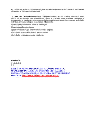 e) A comunicação transformou-se em força de extraordinária vitalidade na observação das relações
humanas e no comportamento individual.
19. (ANA, Esaf - Analista Administrativo - 2009) Reconhecido como um poderoso instrumento para o
ganho de performance nas organizações, devido à interação entre múltiplas habilidades e
competências, o trabalho em equipe apresenta inúmeras vantagens quando comparado ao trabalho
individual. Entre tais vantagens comparativas, não se inclui:
a) as equipes possuem mais fontes de informação.
b) as equipes são mais criativas.
c) os membros da equipe aprendem mais sobre si próprios.
d) o trabalho em equipe incrementa a aprendizagem.
e) o trabalho em equipe demanda mais tempo.

GABARITO
01. C, C, E, E
(...)

ESTE É UM MODELO DE DEMONSTRAÇÃO DA APOSTILA.
O GABARITO INTEGRAL DAS QUESTÕES DESTE ASSUNTO
ESTÃO APENAS NA APOSTILA COMPLETA, QUE VOCÊ PODERÁ
OBTER EM http://www.acheiconcursos.com.br .

 