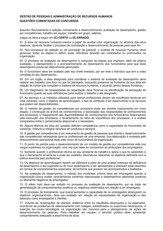 GESTÃO DE PESSOAS E ADMINISTRAÇÃO DE RECURSOS HUMANOS
QUESTÕES COMENTADAS DE CONCURSOS
Assunto: Recrutamento e seleção, treinamento e desenvolvimento, avaliação de desempenho, gestão
por competências, trabalho em equipe, trabalho em grupo, salários
Julgue os itens a seguir em (C) CERTO ou (E) ERRADO.
01. A área de recursos humanos exerce o papel de auxiliar uma organização no alcance dos seus
objetivos, devendo facilitar o processo de contratação e desenvolvimento de pessoas para esse fim.
02. Nos processos de seleção ou de promoção de pessoal, o analista de recursos humanos deve
gerenciar todas as etapas e definir quais indivíduos deverão ser contratados ou promovidos na
organização.
03. O processo de avaliação de desempenho é composto de etapas que implicam, além da própria
avaliação, o planejamento e o acompanhamento do desempenho dos funcionários para que esse
desempenho possa ser efetivamente gerenciado.
04. O funcionário deve ser avaliado pelo seu chefe imediato, por ser este o indivíduo que tem a visão
completa do seu desempenho.
05. Em um órgão, a área designada para coordenar o sistema de avaliação de desempenho deve
realizar seu trabalho com foco no que foi planejado, buscando preservar as fronteiras da sua área em
relação às outras que compõem o sistema de recursos humanos, e atuando dentro dessas fronteiras.
06. Um diagnóstico de necessidades de capacitação deve focar-se na identificação da percepção do
funcionário quanto às suas deficiências para realizar o trabalho a ele designado.
07. As técnicas e os métodos utilizados para treinar profissionais devem ser escolhidos tendo-se em
vista variáveis, como o objetivo de aprendizagem, o tipo de conteúdo a ser desenvolvido e os recursos
que podem ser disponibilizados.
08. O método de gestão de competências por processos pode ser dividido basicamente em cinco
etapas: a construção da árvore de conhecimentos; a associação das necessidades de conhecimentos
aos processos; o mapeamento das disponibilidades de conhecimentos dos funcionários responsáveis
pela execução dos processos; o levantamento do fator de importância dos processos; e a análise
comparativa entre o conhecimento disponível e o necessário.
09. Alguns teóricos da área em questão definem competência como a capacidade do funcionário de
combinar, misturar e integrar recursos em produtos e serviços.
10. A gestão por competências é um instrumento de gestão de pessoas que orienta o desenvolvimento
das competências necessárias para os profissionais de uma empresa. Sua elaboração é norteada pelo
direcionamento operacional dado pelo corpo de funcionários da organização.
11. O ponto de partida para o desenvolvimento de um modelo de gestão por competências está nos
cargos existentes na organização, uma vez que neles se concentram as atribuições dos empregados.
12. Somente quando o profissional retoma ao seu ambiente de trabalho e aplica o que foi aprendido é
que o treinamento encerra-se e pode ser avaliado, devendo-se relacionar os objetivos definidos com a
prática exercida pelo profissional.
13. Os objetivos de aprendizagem devem ser definidos a partir de uma análise criteriosa da deficiência
de desempenho a ser superada ou do novo desempenho a ser apresentado e precisam estar descritos
em termos de comportamentos esperados; de tal forma que possam ser acompanhados e avaliados.
14. Na avaliação de desempenho, o método dos incidentes críticos deve ser empregado quando a
organização busca avaliar características extremas relacionadas a desempenhos altamente positivos
ou altamente negativos de empregados.
15. O efeito halo deve ser evitado no processo de avaliação de desempenho, por se tratar de
generalização de comportamentos positivos ou negativos observados em relação a um empregado.
16. O processo de treinamento, que busca aumentar a capacidade de os empregados alcançarem os
objetivos organizacionais, deve ser avaliado em relação às necessidades da organização e das
pessoas, como empregados e clientes.
17. Volume de reclamações de clientes, distância entre os resultados alcançados e os esperados,
ocorrência de problemas de relacionamento com colegas, subordinados ou superiores hierárquicos, e
inserção de novas tecnologias na organização são insumos para o planejamento de ações de
desenvolvimento de pessoas. Para trabalhar em equipe, o servidor público deve apresentar
comportamento adequado a essa forma de atuar.

 