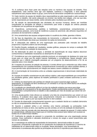 18. A confiança deve fazer parte das relações entre os membros das equipes de trabalho. Para
estabelecê-la, cada membro deve agir com lealdade, coerência e integridade, e deve defender
radicalmente suas próprias ideias no grupo, como forma de demonstrar competência e autoconfiança.
19. Cada membro da equipe de trabalho deve responsabilizar-se pela organização e pelo sucesso de
sua parte no trabalho, não sendo adequado se envolver nas tarefas dos colegas, uma vez que eles,
sendo responsáveis por essas tarefas, serão cobrados pelos resultados que obtiverem.
20. Na adoção da descentralização das atividades de recursos humanos, devem ser mantidas
centralizadas as atividades de seleção e treinamento para evitar a adoção de critérios pessoais
conflitantes com as políticas da organização.
21. Experiência, conhecimentos, aptidões e habilidades, características comportamentais e
circunstâncias pessoais, como local de residência e posse de automóvel, são atributos requeridos em
processos de recrutamento e seleção.
22. Uma característica das equipes autogerenciadas é a ausência de chefes, gerentes e líderes.
23. Na fase de diagnóstico das necessidades de treinamento, a utilização da análise das tarefas
permite a identificação das áreas que necessitam de ações de treinamento.
24. A adequação dos salários de uma organização aos praticados pelo mercado de trabalho
proporciona o equilíbrio externo da remuneração.
25. Escolha forçada, avaliação por resultados, escalas gráficas, pesquisa de campo e avaliação 360
graus são métodos de avaliação de desempenho.
26. Na elaboração do plano de cargos, a atividade de especificação de cargo objetiva descrever
conhecimentos e habilidades necessárias ao desempenho de cargos.
27. Considere-se que uma organização pretenda promover um empregado de destaque do cargo que
ocupa para um cargo que lhe exigirá maiores habilidades e competências. Nessa situação, seria
adequado que o referido empregado passasse por um programa de desenvolvimento a fim de se
capacitar para o novo desafio.
28. A respeito do processo de seleção de pessoas, é correto afirmar que a entrevista que utiliza roteiro
preestabelecido com questões fechadas, comparativamente à entrevista que utiliza questões abertas, é
a que permite maior aprofundamento em relação aos dados a serem coletados do candidato.
29. A movimentação de funcionários entre as unidades organizacionais é denominada rotatividade de
pessoal.
30. Equipes de trabalho caracterizam-se pelo esforço coletivo, pela responsabilidade que compartilham
por resultados globais, pelos objetivos de trabalho partilhados e pelas unidades autônomas ou semiautônomas.
31. Critérios de desempenho são padrões em relação aos quais é possível julgar qualquer
desempenho. A contagem de itens vendidos por um vendedor é um tipo de critério teórico de avaliação
de desempenho individual.
32. A avaliação por classificação gráfica é um tipo de avaliação subjetiva que serve para julgar
características de uma pessoa ou de seu desempenho. Essas características podem incluir traços de
personalidade e comportamentos no trabalho e são avaliadas por meio de escalas que variam de ruim
a excelente.
33. Uma escala-padrão mista oferece ao avaliador uma lista de comportamentos que variam em sua
eficiência. O avaliador deve julgar cada comportamento indicando se o desempenho do indivíduo
avaliado é melhor, igual ou pior que aquele descrito no item avaliado.
34. Escalas de observação comportamental requerem que o avaliador decida se o avaliado demonstra
ou não os comportamentos descritos em uma lista.
35. Quando o avaliador atribui a um indivíduo uma mesma pontuação ou pontuações muito
semelhantes em todos os itens, isso significa que ele cometeu um erro de avaliação de desempenho.
36. Critério e fator de previsão são dois elementos importantes em seleção de pessoal. O critério define
as características, atributos e(ou) traços que um indivíduo deve possuir para realizar com sucesso as
tarefas de um determinado trabalho.
37. Coeficiente de seleção de pessoal é a proporção de candidatos que uma organização precisa
contratar. Esse coeficiente é calculado dividindo-se o número de cargos a serem preenchidos pelo
número de candidatos.
38. A metodologia de análise de necessidades de treinamento, denominada análise do papel
ocupacional, compreende a aplicação de um questionário de avaliação da importância e o domínio de
habilidades de um determinado cargo ou ocupação. Nessa abordagem, uma necessidade de
treinamento é considerada alta quando as pontuações de domínio e importância para determinada

 
