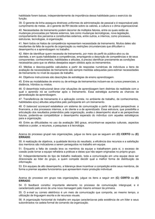 habilidade forem baixas, independentemente da importância dessa habilidade para o exercício da
função.
39. O gerente de linha assegura diretrizes uniformes de administração de pessoal e é responsável pelo
cumprimento de metas. Já o gerente de RH decide sobre os valores, a cultura e o clima organizacional.
40. Necessidades de treinamento podem decorrer de múltiplos fatores, entre os quais estão as
mudanças provocadas por fatores externos, tais como mudanças tecnológicas, nova legislação,
comportamento dos parceiros e constituintes externos, entre outros, e internos, como processos,
estruturas, tecnologias, à organização.
41. Nem todos os hiatos de competência representam necessidade de treinamento. Muitos deles são
resultantes da falta de suporte da organização ou restrições circunstanciais que dificultam o
desempenho e a aprendizagem no trabalho.
42. Além de identificar quem necessita de treinamento, por meio do perfil do público-alvo ou da
clientela, e em quais habilidades e competências, empregando a descrição de competências e de seus
componentes: conhecimentos, habilidades e atitudes, é preciso identificar previamente as condições
necessárias para que os efeitos desejados sejam obtidos após os treinamentos.
43. Médias e desvios-padrão calculados a partir de respostas numéricas de indivíduos a itens de
avaliação de necessidades de treinamento são sempre medidas adequadas para estimar necessidades
de treinamento no nível de equipes de trabalho.
44. Objetivos instrucionais são descrições de estratégias de ensino aprendizagem.
45. Entre as modalidades de ensino ou de entrega de treinamentos incluem-se os cursos presenciais, a
distância, híbridos ou mistos.
46. O desenhista instrucional deve criar situações de aprendizagem bem distintas da realidade com a
qual o aprendiz irá se confrontar após o treinamento. Essa estratégia aumenta as chances de
generalização da aprendizagem.
47. Transferência de treinamento é a aplicação correta, no ambiente de trabalho, de conhecimentos,
habilidades e(ou) atitudes adquiridos pelo participante em um treinamento.
48. O balanced scorecard estabelece um sistema de comunicação a partir de quatro perspectivas: a
financeira, a dos processos internos, a do cliente e a de aprendizado. Essa estrutura, que possibilita a
articulação dos resultados pretendidos pela organização, avalia o desempenho atual e as perspectivas
futuras, podendo-se compatibilizar o desempenho esperado do indivíduo com aqueles estratégicos
para a organização.
49. Entre as dificuldades no uso da avaliação 360 graus, encontram-se aspectos culturais, aspectos
relativos a poder, a recursos, a pesquisas e à tecnologia.
Acerca do processo grupal nas organizações, julgue os itens que se seguem em (C) CERTO ou (E)
ERRADO.
50. A realização de objetivos, a qualidade técnica do resultado, a eficiência dos recursos e a satisfação
dos membros são indicadores a serem perseguidos no trabalho em equipe.
51. Enquanto a falta de coesão leva os membros da equipe a trabalharem para si, o excesso de
coesão pode tornar a equipe refratária a práticas e ideias que não sejam originadas no próprio grupo.
52. Independentemente do tipo de trabalho realizado, toda a comunicação em uma equipe deve ser
direcionada ao líder do grupo, a quem compete decidir qual a melhor forma de distribuição da
informação.
53. Em equipes de alto desempenho, a liderança deve incentivar a competição entre seus membros, de
forma a premiar aqueles funcionários que apresentem maior produção individual.
Acerca do processo em grupo nas organizações, julgue os itens a seguir em (C) CERTO ou (E)
ERRADO.
54. O feedback constitui importante elemento no processo de comunicação intergrupal, e é
caracterizado pelo envio de uma nova mensagem pelo mesmo emissor da primeira.
55. O e-mail ou correio eletrônico é um meio de comunicação que comporta, ao mesmo tempo, a
utilização de linguagem escrita e de recursos visuais.
56. A organização horizontal do trabalho em equipe caracteriza-se pela existência de um líder e seus
subordinados na cadeia formal de comando da organização.

 
