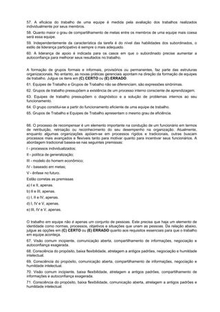 57. A eficácia do trabalho de uma equipe é medida pela avaliação dos trabalhos realizados
individualmente por seus membros.
58. Quanto maior o grau de compartilhamento de metas entre os membros de uma equipe mais coesa
será essa equipe.
59. Independentemente da característica da tarefa é do nível das habilidades dos subordinados, o
estilo de liderança participativo é sempre o mais adequado.
60. A liderança de apoio é indicada para os casos em que o subordinado precise aumentar a
autoconfiança para melhorar seus resultados no trabalho.
A formação de grupos formais e informais, provisórios ou permanentes, faz parte das estruturas
organizacionais. No entanto, as novas práticas gerenciais apontam na direção da formação de equipes
de trabalho. Julgue os itens em (C) CERTO ou (E) ERRADO.
61. Equipes de Trabalho e Grupos de Trabalho não se diferenciam, são expressões sinônimas.
62. Grupos de trabalho pressupõem a existência de um processo interno consciente de aprendizagem.
63. Equipes de trabalho pressupõem o diagnóstico e a solução de problemas internos ao seu
funcionamento.
64. O grupo constitui-se a partir do funcionamento eficiente de uma equipe de trabalho.
65. Grupos de Trabalho e Equipes de Trabalho apresentam o mesmo grau de eficiência.
66. O processo de recompensar é um elemento importante na condução de um funcionário em termos
de retribuição, retroação ou reconhecimento do seu desempenho na organização. Atualmente,
enquanto algumas organizações apóiam-se em processos rígidos e tradicionais, outras buscam
processos mais avançados e flexíveis tanto para motivar quanto para incentivar seus funcionários. A
abordagem tradicional baseia-se nas seguintes premissas:
I - processos individualizados;
II - política de generalização;
III - modelo do homem econômico;
IV - baseado em metas;
V - ênfase no futuro.
Estão corretas as premissas
a) I e II, apenas.
b) II e III, apenas.
c) I, II e IV, apenas.
d) I, IV e V, apenas.
e) III, IV e V, apenas.
O trabalho em equipe não é apenas um conjunto de pessoas. Este precisa que haja um elemento de
identidade como normas, processos, objetivos e situações que unam as pessoas. Da relação abaixo,
julgue as opções em (C) CERTO ou (E) ERRADO quanto aos requisitos essenciais para que o trabalho
em equipe aconteça.
67. Visão comum incipiente, comunicação aberta, compartilhamento de informações, negociação e
autoconfiança exagerada.
68. Consciência do propósito, baixa flexibilidade, atrelagem a antigos padrões, negociação e humildade
intelectual.
69. Consciência do propósito, comunicação aberta, compartilhamento de informações, negociação e
humildade intelectual.
70. Visão comum incipiente, baixa flexibilidade, atrelagem a antigos padrões, compartilhamento de
informações e autoconfiança exagerada.
71. Consciência do propósito, baixa flexibilidade, comunicação aberta, atrelagem a antigos padrões e
humildade intelectual.

 