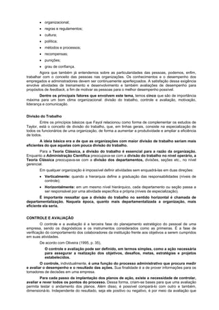 • organizacional;
• regras e regulamentos;
• cultura;
• política;
• métodos e processos;
• recompensas;
• punições;
• grau de confiança.
Agora que também já entendemos sobre as particularidades das pessoas, podemos, enfim,
trabalhar com o conceito das pessoas nas organizações. Os conhecimentos e o desempenho dos
empregados e administradores devem ser continuamente aperfeiçoados. A satisfação dessa exigência
envolve atividades de treinamento e desenvolvimento e também avaliações de desempenho para
propósitos de feedback, a fim de motivar as pessoas para o melhor desempenho possível.
Dentre os principais fatores que envolvem este tema, temos cinco que são de importância
máxima para um bom clima organizacional: divisão do trabalho, controle e avaliação, motivação,
liderança e comunicação.
Divisão do Trabalho
Entre os princípios básicos que Fayol relacionou como forma de complementar os estudos de
Taylor, está o conceito de divisão do trabalho, que, em linhas gerais, consiste na especialização de
todos os funcionários de uma organização, de forma a aumentar a produtividade e ampliar a eficiência
de todos.
A ideia básica era a de que as organizações com maior divisão de trabalho seriam mais
eficientes do que aquelas com pouca divisão do trabalho.
Para a Teoria Clássica, a divisão do trabalho é essencial para a razão da organização.
Enquanto a Administração Científica preocupava-se com a divisão do trabalho no nível operário, a
Teoria Clássica preocupava-se com a divisão dos departamentos, divisões, seções etc., no nível
gerencial.
Em qualquer organização é impossível definir atividades sem enquadrá-las em duas direções:
• Verticalmente: quando a hierarquia define a graduação das responsabilidades (níveis de
controle);
• Horizontalmente: em um mesmo nível hierárquico, cada departamento ou seção passa a
ser responsável por uma atividade específica e própria (níveis de especialização).
É importante ressaltar que a divisão do trabalho no sentido horizontal é chamada de
departamentalização. Naquela época, quanto mais departamentalizada a organização, mais
eficiente ela seria.
CONTROLE E AVALIAÇÃO
O controle e a avaliação é a terceira fase do planejamento estratégico do pessoal de uma
empresa, sendo os diagnósticos e os instrumentos considerados como as primeiras. É a fase de
verificação do comportamento dos colaboradores da instituição frente aos objetivos a serem cumpridos
em suas atividades.
De acordo com Oliveira (1995, p. 35),
O controle e avaliação pode ser definido, em termos simples, como a ação necessária
para assegurar a realização dos objetivos, desafios, metas, estratégias e projetos
estabelecidos.
O controle, individualmente, é uma função do processo administrativo que procura medir
e avaliar o desempenho e o resultado das ações. Sua finalidade é a de prover informações para os
tomadores de decisões em uma empresa.
Para cada passo da implantação dos planos de ação, existe a necessidade de controlar,
avaliar e rever todos os pontos do processo. Dessa forma, criam-se bases para que uma avaliação
permita testar o andamento dos planos. Além disso, é possível compará-lo com outro e também,
dimensioná-lo. Independente do resultado, seja ele positivo ou negativo, é por meio da avaliação que

 