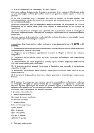 72. A técnica de Avaliação de Desempenho 360 graus consiste:
a) em uma avaliação do desempenho de todos os funcionários de um mesmo nível hierárquico dentro
de uma organização, realizado por auditoria externa que garanta o caráter objetivo e neutro do
processo.
b) em uma comparação entre a percepção dos pares no trabalho, do superior imediato, dos
subordinados diretos, clientes, fornecedores, e a percepção que o ocupante do cargo tem de si mesmo,
no exercício das atividades.
c) em uma comparação entre os desempenhos efetivos em termos de produtividade, de todos os
funcionários de um mesmo setor, tendo como objetivo a implementação de um processo de
downisizing.
d) em uma sequência de avaliações dos superiores pelos subordinados, visando à construção de
indicadores de produtividade e satisfação com as relações interpessoais em um determinado setor da
organização.
e) em um processo de brain storming envolvendo todos os funcionários de uma organização, visando
subsidiar o planejamento estratégico situacional.
A capacitação de profissionais tem mudado ao longo do tempo. Julgue os itens em (C) CERTO ou (E)
ERRADO.
73. Programas de treinamento em instituições de ensino externas dão mais retorno para a organização
que programas de educação corporativa.
74. Programas de aprendizagem organizacional conduzem e reforçam a obtenção de vantagens
competitivas.
75. Treinamento, em um sentido restrito, significa a preparação do funcionário para o exercício de
funções futuras.
76. Desenvolvimento, no âmbito da gestão de pessoas, significa a análise do potencial do funcionário
com base em seu desempenho comprovado.
77. O desenvolvimento de pessoal visa preparar o funcionário para execução de competências
especificas do cargo.
78. Treinamento, em um sentido restrito, significa a preparação do funcionário para a execução de uma
função específica.
79. O treinamento de pessoal visa desenvolver atitudes gerenciais no funcionário para ocupar cargos
técnicos.
80. O processo de recompensar é um elemento importante na condução de um funcionário em termos
de retribuição, retroação ou reconhecimento do seu desempenho na organização. Atualmente,
enquanto algumas organizações se apóiam em processos rígidos e tradicionais, outras buscam
processos mais avançados e flexíveis tanto para motivar quanto para incentivar seus funcionários. A
abordagem tradicional baseia-se nas seguintes premissas:
I - processos individualizados;
II - política de generalização;
III - modelo do homem econômico;
IV - baseado em metas;
V - ênfase no futuro.
Estão corretas as premissas
a) I e II, apenas.
b) II e III, apenas.
c) I, II e IV, apenas.
d) I, IV e V, apenas.
e) III, IV e V, apenas.
81. Assinale a opção correta.

 