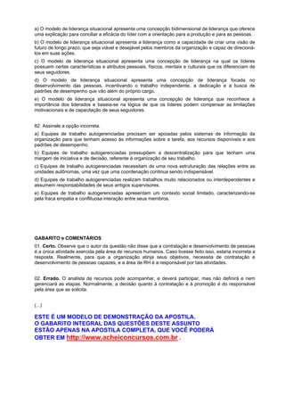 a) O modelo de liderança situacional apresenta uma concepção bidimensional de liderança que oferece
uma explicação para conciliar a eficácia do líder com a orientação para a produção e para as pessoas.
b) O modelo de liderança situacional apresenta a liderança como a capacidade de criar uma visão de
futuro de longo prazo, que seja viável e desejável pelos membros da organização e capaz de direcionálos em suas ações.
c) O modelo de liderança situacional apresenta uma concepção de liderança na qual os líderes
possuem certas características e atributos pessoais, físicos, mentais e culturais que os diferenciam de
seus seguidores.
d) O modelo de liderança situacional apresenta uma concepção de liderança focada no
desenvolvimento das pessoas, incentivando o trabalho independente, a dedicação e a busca de
padrões de desempenho que vão além do próprio cargo.
e) O modelo de liderança situacional apresenta uma concepção de liderança que reconhece a
importância dos liderados e baseia-se na lógica de que os líderes podem compensar as limitações
motivacionais e de capacitação de seus seguidores.
82. Assinale a opção incorreta.
a) Equipes de trabalho autogerenciadas precisam ser apoiadas pelos sistemas de informação da
organização para que tenham acesso às informações sobre a tarefa, aos recursos disponíveis e aos
padrões de desempenho.
b) Equipes de trabalho autogerenciadas pressupõem a descentralização para que tenham uma
margem de iniciativa e de decisão, referente à organização de seu trabalho.
c) Equipes de trabalho autogerenciadas necessitam de uma nova estruturação das relações entre as
unidades autônomas, uma vez que uma coordenação continua sendo indispensável.
d) Equipes de trabalho autogerenciadas realizam trabalhos muito relacionados ou interdependentes e
assumem responsabilidades de seus antigos supervisores.
e) Equipes de trabalho autogerenciadas apresentam um contexto social limitado, caracterizando-se
pela fraca empatia e conflituosa interação entre seus membros.

GABARITO e COMENTÁRIOS
01. Certo. Observe que o autor da questão não disse que a contratação e desenvolvimento de pessoas
é a única atividade exercida pela área de recursos humanos. Caso tivesse feito isso, estaria incorreta a
resposta. Realmente, para que a organização atinja seus objetivos, necessita de contratação e
desenvolvimento de pessoas capazes, e a área de RH é a responsável por tais atividades.
02. Errado. O analista de recursos pode acompanhar, e deverá participar, mas não definirá e nem
gerenciará as etapas. Normalmente, a decisão quanto à contratação e à promoção é do responsável
pela área que as solicita.
(...)

ESTE É UM MODELO DE DEMONSTRAÇÃO DA APOSTILA.
O GABARITO INTEGRAL DAS QUESTÕES DESTE ASSUNTO
ESTÃO APENAS NA APOSTILA COMPLETA, QUE VOCÊ PODERÁ
OBTER EM http://www.acheiconcursos.com.br .

 