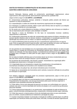 GESTÃO DE PESSOAS E ADMINISTRAÇÃO DE RECURSOS HUMANOS
QUESTÕES COMENTADAS DE CONCURSOS
Assunto: Motivação, liderança, gestão do conhecimento, aprendizagem organizacional, cultura
organizacional, clima organizacional, desenvolvimento organizacional, qualidade total
Julgue os itens a seguir em (C) CERTO ou (E) ERRADO.
01. Compromissos particulares, doenças, acidentes e transporte público precário são fatores que
interferem no índice de absenteísmo.
02. A especialização e a esfera de controle são mecanismos organizacionais de integração.
03. A hierarquia, ou cadeia de comando, define a quem cada indivíduo deve se reportar ou as relações
de supervisão existentes em uma organização.
04. De acordo com a teoria bifatorial de Herzberg, os fatores higiênicos são intrínsecos ao trabalho e
são os responsáveis pela motivação e pela satisfação no trabalho.
05. Segundo a teoria de McClelland, há três tipos de necessidades humanas: existência,
relacionamento e crescimento.
06. Configurações missionárias de poder são caracterizadas pela presença de líderes carismáticos que
exercem grande influência sobre os demais membros. A doutrinação e a socialização garantem forte
identificação dos membros com as metas e os objetivos ideológicos da organização.
07. A teoria de Mintzberg parte da premissa de que o comportamento organizacional é um jogo de
poder. Entre os jogos para construir bases de poder, está o jogo de alianças com pares, que negociam
entre si contratos implícitos de suporte mútuo para aumentar o poder de todos.
Um dos gerentes do nível estratégico de uma organização pública pretende elaborar um plano de ação
visando elevar a vontade dos funcionários em empreender esforços para o alcance das metas e dos
objetivos da instituição. Em face dessa situação, e considerando as premissas em que o gerente deve
se basear para a montagem do citado plano de ação, julgue os itens a seguir em (C) CERTO ou (E)
ERRADO.
08. As metas de trabalho definidas para os funcionários devem ser de baixa complexidade para que
eles não sintam receio de conseguir alcançar o que foi estabelecido.
09. As pessoas são automotivadas, não havendo, portanto, necessidade de a organização definir
estratégias para desenvolver a motivação do funcionário.
10. A organização deve ser transparente a respeito dos procedimentos e da quantidade de
recompensas concedidas aos funcionários como resultado do seu trabalho.
11. Recompensas, de qualquer tipo, são sempre motivadoras para o funcionário.
12. Apesar de as necessidades dos funcionários serem variáveis, é possível a definição de uma política
de motivação na organização.
Com relação à liderança, importante papel nos processos organizacionais, julgue os itens que se
seguem em (C) CERTO ou (E) ERRADO.
13. As pessoas agem com base em suas percepções do que a realidade é e não na realidade em si.
Frequentemente, há desacordos, uma vez que os processos pelos quais indivíduos organizam e
interpretam suas impressões sensoriais são diferentes.
14. O líder define a forma mais adequada de gerenciar sua equipe, em conformidade com o grau de
variáveis, tais como o nível de maturidade dos membros da equipe e com a autonomia que ele possui
para tomar decisões.
15. O clima organizacional adequado é, em grande parte, responsabilidade do estilo de liderança do
gestor, embora dimensões extraorganizacionais, ocupacionais e individuais também sejam relevantes.
16. O líder deve assumir a mesma postura e forma de orientação para todos os seus subordinados,
pois, do contrário, causará problemas de nivelamento e percepção de justiça.
17. O poder é importante mediador na prevenção e resolução de conflitos e permite traçar um perfil da
organização com benefícios diretos para várias áreas, entre elas, a tomada de decisão organizacional.

 