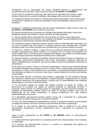 Considerando que as organizações têm focado importante atenção no gerenciamento das
competências dos funcionários, julgue os próximos itens em (C) CERTO ou (E) ERRADO.
18. Um indivíduo competente é aquele que sabe agir de forma responsável, que mobiliza, integra,
transfere conhecimentos, recursos e habilidades, para agregar valor econômico à organização.
19. A seleção de pessoas deve buscar um indivíduo para determinado trabalho, com o potencial para
se desenvolver e adaptar-se à cultura da organização e focar soas habilidades naquilo para que foi
contratado.
Os grupos e o trabalho em equipe fazem parte da vida das organizações. Julgue os itens a seguir em
(C) CERTO ou (E) ERRADO, que se referem a esse tema.
20. Equipes caracterizam-se por pessoas que interagem para partilhar informações e para tomar
decisões que ajudem cada membro a atuar na sua área de responsabilidade.
21. Para que equipes atuem adequadamente, deve-se deixar sua missão e suas metas claras,
devendo-se estimular que se concentrem nos resultados e se baseiem nas potencialidades individuais,
solucionando as discordâncias e tomando decisões subjetivas.
22. O trabalho em equipe é aplicável a qualquer situação e deve ser estimulado pela organização, uma
vez que os resultados são mais eficazes, as pessoas sentem-se mais motivadas para o trabalho,
conseguem expor suas ideias e articulam suas competências com os demais membros da equipe.
23. Segundo o modelo de estágios, o grupo inicia seu processo de desenvolvimento no estágio de
formação, caracterizado por grande incerteza e, em seguida, entra no estágio de tempestade, com
muitos conflitos sobre o controle do grupo. Superado esse estágio, o grupo entra no de desempenho,
quando consegue apresentar resultados mais efetivos para a organização.
24. Segundo Herzberg, a motivação para trabalhar depende de dois tipos de fatores: os higiênicos e os
motivacionais. Estes últimos compreendem, entre outros, remuneração e benefícios, segurança no
cargo e condições físicas e ambientais, que produzem efeito duradouro de satisfação e de aumento de
produtividade.
25. De acordo com Victor H. Vroom e a sua teoria da expectativa, a crença de que é possível alcançar
um resultado indesejável leva a pessoa a diminuir o esforço. Assim, se para alguém uma atividade não
remunerada, um hobby, é mais importante que o seu trabalho, e sua ascensão profissional depende de
mais dedicação ao trabalho e de renúncia a esse hobby, a pessoa deixará de se esforçar para alcançar
uma promoção.
26. Para Chester Barnard, na interação entre pessoas e organização, há uma importante distinção
entre eficiência e eficácia quanto aos resultados; conceitos associados, respectivamente, ao alcance
dos objetivos individuais e dos organizacionais. A parcela maior de responsabilidade pela integração
desses objetivos recai sobre a alta administração.
27. As convenções coletivas de trabalho são bastante utilizadas na solução de conflitos, por
prescreverem as condições que regerão os contratos individuais na organização envolvida. A
convenção coletiva envolve um processo prévio de negociações. Na atual conjuntura brasileira, os
sindicatos de trabalhadores preferem dividir suas bases na atividade industrial, como meio de
fortalecimento de seu poder reivindicatório, e negociar isoladamente com cada empresa,
independentemente de seu porte.
28. A flexibilidade organizacional apresenta relação inversa com a capacidade de a organização
adaptar-se às constantes mudanças de um ambiente turbulento.
29. Para uma correta avaliação da necessidade de mudança, é necessário monitorar as oportunidades
e ameaças do ambiente, bem como mensurar as forças internas atuantes na organização.
30. A adoção de uma estrutura altamente hierarquizada, aliada à existência de uma cultura
organizacional conservadora, contribui negativamente para a capacidade de adaptação da
organização.
Julgue os itens subsequentes em (C) CERTO ou (E) ERRADO quanto ao desenvolvimento
organizacional.
31. O desenvolvimento organizacional é um processo que tem como principal objetivo evitar mudanças
na organização.
32. A melhoria dos relacionamentos internos e o aumento do aprendizado são objetivos do
desenvolvimento organizacional.

 
