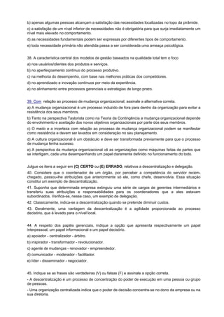 b) apenas algumas pessoas alcançam a satisfação das necessidades localizadas no topo da pirâmide.
c) a satisfação de um nível inferior de necessidades não é obrigatória para que surja imediatamente um
nível mais elevado no comportamento.
d) as necessidades fundamentais podem ser expressas por diferentes tipos de comportamento.
e) toda necessidade primária não atendida passa a ser considerada uma ameaça psicológica.
38. A característica central dos modelos de gestão baseados na qualidade total tem o foco
a) nos usuários/clientes dos produtos e serviços.
b) no aperfeiçoamento contínuo do processo produtivo.
c) na melhoria do desempenho, com base nas melhores práticas dos competidores.
d) no aprendizado e inovação contínuos por meio da experiência.
e) no alinhamento entre processos gerenciais e estratégias de longo prazo.
39. Com relação ao processo de mudança organizacional, assinale a alternativa correta.
a) A mudança organizacional é um processo induzido de fora para dentro da organização para evitar a
resistência dos seus membros.
b) Tanto na perspectiva Taylorista como na Teoria da Contingência a mudança organizacional depende
do envolvimento e aceitação dos novos objetivos organizacionais por parte dos seus membros.
c) O medo e a incerteza com relação ao processo de mudança organizacional podem se manifestar
como resistência e devem ser levados em consideração no seu planejamento.
d) A cultura organizacional é um obstáculo e deve ser transformada previamente para que o processo
de mudança tenha sucesso.
e) A perspectiva da mudança organizacional vê as organizações como máquinas feitas de partes que
se interligam, cada uma desempenhando um papel claramente definido no funcionamento do todo.
Julgue os itens a seguir em (C) CERTO ou (E) ERRADO, relativos a descentralização e delegação.
40. Considere que o coordenador de um órgão, por perceber a competência do servidor recémchegado, passou-lhe atribuições que anteriormente só ele, como chefe, desenvolvia. Essa situação
constitui um exemplo de descentralização.
41. Suponha que determinada empresa extinguiu uma série de cargos de gerentes intermediários e
transferiu suas atribuições e responsabilidades para os coordenadores que a eles estavam
subordinados. Verifica-se, nesse caso, um exemplo de delegação.
42. Classicamente, indica-se a descentralização quando se pretende diminuir custos.
43. Geralmente, uma vantagem da descentralização é a agilidade proporcionada ao processo
decisório, que é levado para o nível local.
44. A respeito dos papéis gerenciais, indique a opção que apresenta respectivamente um papel
interpessoal, um papel informacional e um papel decisório.
a) apoiador - centralizador - árbitro.
b) inspirador - transformador - revolucionador.
c) agente de mudanças - renovador - empreendedor.
d) comunicador - moderador - facilitador.
e) líder - disseminador - negociador.
45. Indique se as frases são verdadeiras (V) ou falsas (F) e assinale a opção correta.
- A descentralização é um processo de concentração do poder de execução em uma pessoa ou grupo
de pessoas.
- Uma organização centralizada indica que o poder de decisão concentra-se no dono da empresa ou na
sua diretoria.

 