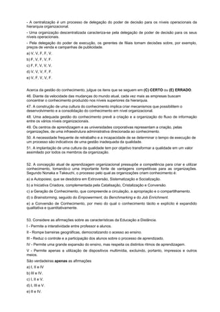 - A centralização é um processo de delegação do poder de decisão para os níveis operacionais da
hierarquia organizacional.
- Uma organização descentralizada caracteriza-se pela delegação de poder de decisão para os seus
níveis operacionais.
- Pela delegação do poder de execução, os gerentes de filiais tomam decisões sobre, por exemplo,
preços de venda e campanhas de publicidade.
a) V, V, F, F, V.
b) F, V, F, V, F.
c) F, F, V, V, V.
d) V, V, V, F, F.
e) V, F, V, V, F.
Acerca da gestão do conhecimento, julgue os itens que se seguem em (C) CERTO ou (E) ERRADO.
46. Diante da velocidade das mudanças do mundo atual, cada vez mais as empresas buscam
concentrar o conhecimento produzido nos níveis superiores da hierarquia.
47. A construção de uma cultura do conhecimento implica criar mecanismos que possibilitem o
desenvolvimento e a consolidação do conhecimento em nível organizacional.
48. Uma adequada gestão do conhecimento prevê a criação e a organização do fluxo de informação
entre os vários níveis organizacionais.
49. Os centros de aprendizagem e as universidades corporativas representam a criação, pelas
organizações, de uma infraestrutura administrativa direcionada ao conhecimento.
50. A necessidade frequente de retrabalho e a incapacidade de se determinar o tempo de execução de
um processo são indicativos de uma gestão inadequada da qualidade.
51. A implantação de uma cultura da qualidade tem por objetivo transformar a qualidade em um valor
assimilado por todos os membros da organização.
52. A concepção atual de aprendizagem organizacional pressupõe a competência para criar e utilizar
conhecimento, tomando-o uma importante fonte de vantagens competitivas para as organizações.
Segundo Nonaka e Takeuchi, o processo pelo qual as organizações criam conhecimento é:
a) a Autopoiesi, que se desdobra em Extroversão, Sistematização e Socialização.
b) a Iniciativa Criadora, complementada pela Catalisação, Cristalização e Conversão.
c) a Geração de Conhecimento, que compreende a circulação, a apropriação e o compartilhamento.
d) o Brainstorming, seguido do Empowerment, do Benchmarking e do Job Enrichment.
e) a Conversão de Conhecimento, por meio do qual o conhecimento tácito e explícito é expandido
qualitativa e quantitativamente.
53. Considere as afirmações sobre as características da Educação a Distância.
I - Permite a interatividade entre professor e alunos.
II - Rompe barreiras geográficas, democratizando o acesso ao ensino.
III - Reduz o controle e a participação dos alunos sobre o processo de aprendizado.
IV - Permite uma grande expansão do ensino, mas respeita os distintos ritmos de aprendizagem.
V - Permite apenas a utilização de dispositivos multimídia, excluindo, portanto, impressos e outros
meios.
São verdadeiras apenas as afirmações
a) I, II e IV
b) III e IV.
c) I, II e V.
d) I, III e V.
e) II e IV.

 