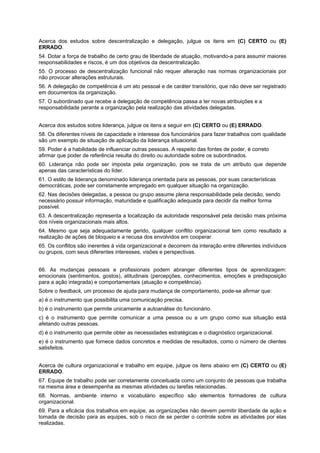 Acerca dos estudos sobre descentralização e delegação, julgue os itens em (C) CERTO ou (E)
ERRADO.
54. Dotar a força de trabalho de certo grau de liberdade de atuação, motivando-a para assumir maiores
responsabilidades e riscos, é um dos objetivos da descentralização.
55. O processo de descentralização funcional não requer alteração nas normas organizacionais por
não provocar alterações estruturais.
56. A delegação de competência é um ato pessoal e de caráter transitório, que não deve ser registrado
em documentos da organização.
57. O subordinado que recebe a delegação de competência passa a ter novas atribuições e a
responsabilidade perante a organização pela realização das atividades delegadas.
Acerca dos estudos sobre liderança, julgue os itens a seguir em (C) CERTO ou (E) ERRADO.
58. Os diferentes níveis de capacidade e interesse dos funcionários para fazer trabalhos com qualidade
são um exemplo de situação de aplicação da liderança situacional.
59. Poder é a habilidade de influenciar outras pessoas. A respeito das fontes de poder, é correto
afirmar que poder de referência resulta do direito ou autoridade sobre os subordinados.
60. Liderança não pode ser imposta pela organização, pois se trata de um atributo que depende
apenas das características do líder.
61. O estilo de liderança denominado liderança orientada para as pessoas, por suas características
democráticas, pode ser corretamente empregado em qualquer situação na organização.
62. Nas decisões delegadas, a pessoa ou grupo assume plena responsabilidade pela decisão, sendo
necessário possuir informação, maturidade e qualificação adequada para decidir da melhor forma
possível.
63. A descentralização representa a localização da autoridade responsável pela decisão mais próxima
dos níveis organizacionais mais altos.
64. Mesmo que seja adequadamente gerido, qualquer conflito organizacional tem como resultado a
realização de ações de bloqueio e a recusa dos envolvidos em cooperar.
65. Os conflitos são inerentes à vida organizacional e decorrem da interação entre diferentes indivíduos
ou grupos, com seus diferentes interesses, visões e perspectivas.
66. As mudanças pessoais e profissionais podem abranger diferentes tipos de aprendizagem:
emocionais (sentimentos, gostos), atitudinais (percepções, conhecimentos, emoções e predisposição
para a ação integrada) e comportamentais (atuação e competência).
Sobre o feedback, um processo de ajuda para mudança de comportamento, pode-se afirmar que:
a) é o instrumento que possibilita uma comunicação precisa.
b) é o instrumento que permite unicamente a autoanálise do funcionário.
c) é o instrumento que permite comunicar a uma pessoa ou a um grupo como sua situação está
afetando outras pessoas.
d) é o instrumento que permite obter as necessidades estratégicas e o diagnóstico organizacional.
e) é o instrumento que fornece dados concretos e medidas de resultados, como o número de clientes
satisfeitos.
Acerca de cultura organizacional e trabalho em equipe, julgue os itens abaixo em (C) CERTO ou (E)
ERRADO.
67. Equipe de trabalho pode ser corretamente conceituada como um conjunto de pessoas que trabalha
na mesma área e desempenha as mesmas atividades ou tarefas relacionadas.
68. Normas, ambiente interno e vocabulário específico são elementos formadores de cultura
organizacional.
69. Para a eficácia dos trabalhos em equipe, as organizações não devem permitir liberdade de ação e
tomada de decisão para as equipes, sob o risco de se perder o controle sobre as atividades por elas
realizadas.

 