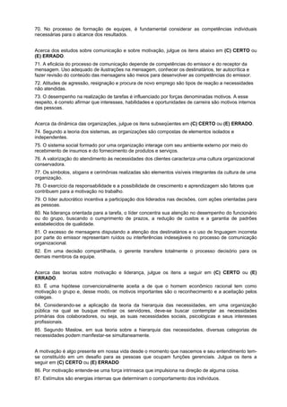 70. No processo de formação de equipes, é fundamental considerar as competências individuais
necessárias para o alcance dos resultados.
Acerca dos estudos sobre comunicação e sobre motivação, julgue os itens abaixo em (C) CERTO ou
(E) ERRADO.
71. A eficácia do processo de comunicação depende de competências do emissor e do receptor da
mensagem. Uso adequado de ilustrações na mensagem, conhecer os destinatários, ter autocrítica e
fazer revisão do conteúdo das mensagens são meios para desenvolver as competências do emissor.
72. Atitudes de agressão, resignação e procura de novo emprego são tipos de reação a necessidades
não atendidas.
73. O desempenho na realização de tarefas é influenciado por forças denominadas motivos. A esse
respeito, é correto afirmar que interesses, habilidades e oportunidades de carreira são motivos internos
das pessoas.
Acerca da dinâmica das organizações, julgue os itens subseqüentes em (C) CERTO ou (E) ERRADO.
74. Segundo a teoria dos sistemas, as organizações são compostas de elementos isolados e
independentes.
75. O sistema social formado por uma organização interage com seu ambiente externo por meio do
recebimento de insumos e do fornecimento de produtos e serviços.
76. A valorização do atendimento às necessidades dos clientes caracteriza uma cultura organizacional
conservadora.
77. Os símbolos, slogans e cerimônias realizadas são elementos visíveis integrantes da cultura de uma
organização.
78. O exercício da responsabilidade e a possibilidade de crescimento e aprendizagem são fatores que
contribuem para a motivação no trabalho.
79. O líder autocrático incentiva a participação dos liderados nas decisões, com ações orientadas para
as pessoas.
80. Na liderança orientada para a tarefa, o líder concentra sua atenção no desempenho do funcionário
ou do grupo, buscando o cumprimento de prazos, a redução de custos e a garantia de padrões
estabelecidos de qualidade.
81. O excesso de mensagens disputando a atenção dos destinatários e o uso de linguagem incorreta
por parte do emissor representam ruídos ou interferências indesejáveis no processo de comunicação
organizacional.
82. Em uma decisão compartilhada, o gerente transfere totalmente o processo decisório para os
demais membros da equipe.
Acerca das teorias sobre motivação e liderança, julgue os itens a seguir em (C) CERTO ou (E)
ERRADO.
83. É uma hipótese convencionalmente aceita a de que o homem econômico racional tem como
motivação o grupo e, desse modo, os motivos importantes são o reconhecimento e a aceitação pelos
colegas.
84. Considerando-se a aplicação da teoria da hierarquia das necessidades, em uma organização
pública na qual se busque motivar os servidores, deve-se buscar contemplar as necessidades
primárias dos colaboradores, ou seja, as suas necessidades sociais, psicológicas e seus interesses
profissionais.
85. Segundo Maslow, em sua teoria sobre a hierarquia das necessidades, diversas categorias de
necessidades podem manifestar-se simultaneamente.
A motivação é algo presente em nossa vida desde o momento que nascemos e seu entendimento temse constituído em um desafio para as pessoas que ocupam funções gerenciais. Julgue os itens a
seguir em (C) CERTO ou (E) ERRADO
86. Por motivação entende-se uma força intrinseca que impulsiona na direção de alguma coisa.
87. Estímulos são energias internas que determinam o comportamento dos indivíduos.

 