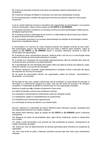 88. A teoria de motivação conhecida como teoria da expectativa relaciona desempenho com
recompensa.
89. A teoria de motivação de Maslow é conhecida como teoria das necessidades humanas.
90. As motivações para o trabalho são iguais para indivíduos que exercem cargos do mesmo grupo
ocupacional.
A era do capital intelectual aumenta a importância das organizações de aprendizagem e do processo
contínuo de educação. Julgue os itens a seguir em (C) CERTO ou (E) ERRADO
91. Educação corporativa consiste em um processo continuo de ensino-aprendizagem voltado para as
estratégias organizacionais.
92. A mudança cultural, a valorização do ser humano e a visão sistêmica são princípios que norteiam
as ações de desenvolvimento profissional.
93. A universidade corporativa é um processo descentralizado de soluções de aprendizagem visando
desenvolver competências básicas.
A comunicação é um exercício de mútua influência presente nas relações humanas de toda ordem.
Nas organizações, assume vital importância para que metas e objetivos sejam atingidos. Julgue as
opções em (C) CERTO ou (E) ERRADO quanto a conceitos, elementos, barreiras ou tipos de
comunicação nas organizações.
94. A escolha do canal, características pessoais, coerência entre o tom de voz e a comunicação verbal
podem ser barreiras de comunicação presentes no receptor.
95. A reunião é um mecanismo de comunicação organizacional que, além de conteúdo claro, deve ser
conduzida de olho nas tarefas e nos relacionamentos.
96. A decodificação de uma informação está sujeita a filtros por parte do emissor que seleciona, avalia,
interpreta e decide o uso que fará da mensagem.
97. Informar, esclarecer, comandar, avaliar desempenhos e situações, motivar e persuadir são alguns
dos requisitos de uma boa comunicação.
98. Os canais de comunicação informal, nas organizações, podem ser verticais - descendentes e
ascendentes - ou horizontais.
99. Nos dias de hoje, terra, capital e mão-de-obra não se constituem os únicos fatores de produção. A
informação e o conhecimento agregam-se a estes, visto que são fontes de inovação e de vantagem
competitiva. A implantação da gestão do conhecimento em uma organização pressupõe...
Selecione a opção que não completa corretamente a frase acima.
a) a oferta de soluções contínuas para problemas concretos.
b) a construção e reconstrução do conhecimento a partir de interações sociais.
c) o mapeamento, registro e compartilhamento do conhecimento.
d) a transferência do conhecimento organizacional.
e) a constituição de bancos de talentos e sua disseminação.
Assunto: Liderança é a capacidade de exercer influência sobre indivíduos e grupos, necessária para
que organizações alcancem sua missão e objetivos.
Das teorias sobre liderança, julgue as opções em (C) CERTO ou (E) ERRADO quanto à liderança
contingencial.
100. Baseia-se em traços de personalidade natos, sejam físicos, intelectuais, sociais ou relacionados
com a tarefa.
101. Adota o estilo democrático a ser exercido por todo profissional de sucesso, contrapondo-se ao
modelo mecanicista de gestão.
102. Ocorre por meio do desenvolvimento de técnicas aprendidas pelos indivíduos em programas de
capacitação.
103. Tem como fonte de poder a liderança autoritária exercida pelo líder sobre seus subordinados
imediatos.

 