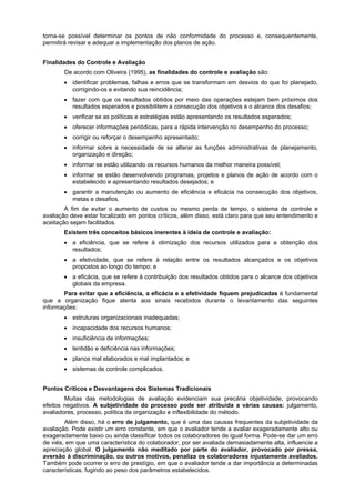 torna-se possível determinar os pontos de não conformidade do processo e, consequentemente,
permitirá revisar e adequar a implementação dos planos de ação.
Finalidades do Controle e Avaliação
De acordo com Oliveira (1995), as finalidades do controle e avaliação são:
• identificar problemas, falhas e erros que se transformam em desvios do que foi planejado,
corrigindo-os e evitando sua reincidência;
• fazer com que os resultados obtidos por meio das operações estejam bem próximos dos
resultados esperados e possibilitem a consecução dos objetivos e o alcance dos desafios;
• verificar se as políticas e estratégias estão apresentando os resultados esperados;
• oferecer informações periódicas, para a rápida intervenção no desempenho do processo;
• corrigir ou reforçar o desempenho apresentado;
• informar sobre a necessidade de se alterar as funções administrativas de planejamento,
organização e direção;
• informar se estão utilizando os recursos humanos da melhor maneira possível;
• informar se estão desenvolvendo programas, projetos e planos de ação de acordo com o
estabelecido e apresentando resultados desejados; e
• garantir a manutenção ou aumento de eficiência e eficácia na consecução dos objetivos,
metas e desafios.
A fim de evitar o aumento de custos ou mesmo perda de tempo, o sistema de controle e
avaliação deve estar focalizado em pontos críticos, além disso, está claro para que seu entendimento e
aceitação sejam facilitados.
Existem três conceitos básicos inerentes à ideia de controle e avaliação:
• a eficiência, que se refere à otimização dos recursos utilizados para a obtenção dos
resultados;
• a efetividade, que se refere à relação entre os resultados alcançados e os objetivos
propostos ao longo do tempo; e
• a eficácia, que se refere à contribuição dos resultados obtidos para o alcance dos objetivos
globais da empresa.
Para evitar que a eficiência, a eficácia e a efetividade fiquem prejudicadas é fundamental
que a organização fique atenta aos sinais recebidos durante o levantamento das seguintes
informações:
• estruturas organizacionais inadequadas;
• incapacidade dos recursos humanos;
• insuficiência de informações;
• lentidão e deficiência nas informações;
• planos mal elaborados e mal implantados; e
• sistemas de controle complicados.
Pontos Críticos e Desvantagens dos Sistemas Tradicionais
Muitas das metodologias de avaliação evidenciam sua precária objetividade, provocando
efeitos negativos. A subjetividade do processo pode ser atribuída a várias causas: julgamento,
avaliadores, processo, política da organização e inflexibilidade do método.
Além disso, há o erro de julgamento, que é uma das causas frequentes da subjetividade da
avaliação. Pode existir um erro constante, em que o avaliador tende a avaliar exageradamente alto ou
exageradamente baixo ou ainda classificar todos os colaboradores de igual forma. Pode-se dar um erro
de viés, em que uma característica do colaborador, por ser avaliada demasiadamente alta, influencie a
apreciação global. O julgamento não meditado por parte do avaliador, provocado por pressa,
aversão à discriminação, ou outros motivos, penaliza os colaboradores injustamente avaliados.
Também pode ocorrer o erro de prestígio, em que o avaliador tende a dar importância a determinadas
características, fugindo ao peso dos parâmetros estabelecidos.

 