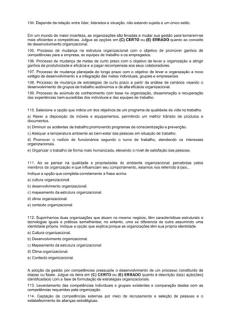 104. Depende da relação entre líder, liderados e situação, não estando sujeita a um único estilo.
Em um mundo de maior incerteza, as organizações são levadas a mudar sua gestão para tornarem-se
mais eficientes e competitivas. Julgue as opções em (C) CERTO ou (E) ERRADO quanto ao conceito
de desenvolvimento organizacional.
105. Processo de mudança na estrutura organizacional com o objetivo de promover ganhos de
competências para a empresa, as equipes de trabalho e os empregados.
106. Processo de mudança de metas de curto prazo com o objetivo de levar a organização a atingir
ganhos de produtividade e eficácia e a pagar recompensas aos seus colaboradores.
107. Processo de mudança planejada de longo prazo com o objetivo de levar a organização a novo
estágio de desenvolvimento e a integração das metas individuais, grupais e empresariais
108. Processo de mudança de estratégias de curto prazo a partir da análise de cenários visando o
desenvolvimento de grupos de trabalho autônomos e de alta eficácia organizacional.
109. Processo de acúmulo de conhecimento com base na organização, disseminação e recuperação
das experiências bem-sucedidas dos indivíduos e das equipes de trabalho.
110. Selecione a opção que indica um dos objetivos de um programa de qualidade de vida no trabalho.
a) Rever a disposição de móveis e equipamentos, permitindo um melhor trânsito de produtos e
documentos.
b) Diminuir os acidentes de trabalho promovendo programas de conscientização e prevenção.
c) Adequar a temperatura ambiente ao bem-estar das pessoas em situação de trabalho.
d) Promover o rodízio de funcionários segundo o turno de trabalho, atendendo os interesses
organizacionais.
e) Organizar o trabalho de forma mais humanizada, elevando o nível de satisfação das pessoas.
111. Ao se pensar na qualidade e propriedades do ambiente organizacional, percebidas pelos
membros da organização e que influenciam seu comportamento, estamos nos referindo à (ao)...
Indique a opção que completa corretamente a frase acima.
a) cultura organizacional.
b) desenvolvimento organizacional.
c) mapeamento da estrutura organizacional.
d) clima organizacional.
e) contexto organizacional.
112. Suponhamos duas organizações que atuam no mesmo negócio, têm características estruturais e
tecnologias iguais e práticas semelhantes; no entanto, uma se diferencia da outra assumindo uma
identidade própria. Indique a opção que explica porque as organizações têm sua própria identidade.
a) Cultura organizacional.
b) Desenvolvimento organizacional.
c) Mapeamento da estrutura organizacional.
d) Clima organizacional.
e) Contexto organizacional.
A adoção da gestão por competências pressupõe o desenvolvimento de um processo constituído de
etapas ou fases. Julgue os itens em (C) CERTO ou (E) ERRADO quanto à descrição da(s) ação(ões)
identificada(s) com a fase de formulação de estratégias organizacionais.
113. Levantamento das competências individuais e grupais existentes e comparação destas com as
competências requeridas pela organização.
114. Captação de competências externas por meio de recrutamento e seleção de pessoas e o
estabelecimento de alianças estratégicas.

 