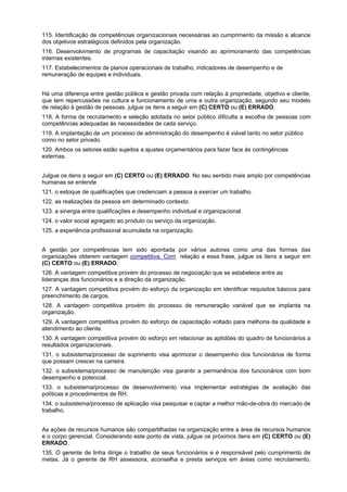 115. Identificação de competências organizacionais necessárias ao cumprimento da missão e alcance
dos objetivos estratégicos definidos pela organização.
116. Desenvolvimento de programas de capacitação visando ao aprimoramento das competências
internas existentes.
117. Estabelecimentos de planos operacionais de trabalho, indicadores de desempenho e de
remuneração de equipes e individuais.
Há uma diferença entre gestão pública e gestão privada com relação à propriedade, objetivo e cliente,
que tem repercussões na cultura e funcionamento de uma e outra organização, segundo seu modelo
de relação à gestão de pessoas, julgue os itens a seguir em (C) CERTO ou (E) ERRADO.
118. A forma de recrutamento e seleção adotada no setor público dificulta a escolha de pessoas com
competências adequadas às necessidades de cada serviço.
119. A implantação de um processo de administração do desempenho é viável tanto no setor público
como no setor privado.
120. Ambos os setores estão sujeitos a ajustes orçamentários para fazer face às contingências
externas.
Julgue os itens a seguir em (C) CERTO ou (E) ERRADO. No seu sentido mais amplo por competências
humanas se entende
121. o estoque de qualificações que credenciam a pessoa a exercer um trabalho.
122. as realizações da pessoa em determinado contexto.
123. a sinergia entre qualificações e desempenho individual e organizacional.
124. o valor social agregado ao produto ou serviço da organização.
125. a experiência profissional acumulada na organização.
A gestão por competências tem sido apontada por vários autores como uma das formas das
organizações obterem vantagem competitiva. Com relação a essa frase, julgue os itens a seguir em
(C) CERTO ou (E) ERRADO.
126. A vantagem competitiva provém do processo de negociação que se estabelece entre as
lideranças dos funcionários e a direção da organização.
127. A vantagem competitiva provém do esforço da organização em identificar requisitos básicos para
preenchimento de cargos.
128. A vantagem competitiva provém do processo de remuneração variável que se implanta na
organização.
129. A vantagem competitiva provém do esforço de capacitação voltado para melhoria da qualidade e
atendimento ao cliente.
130. A vantagem competitiva provém do esforço em relacionar as aptidões do quadro de funcionários a
resultados organizacionais.
131. o subsistema/processo de suprimento visa aprimorar o desempenho dos funcionários de forma
que possam crescer na carreira.
132. o subsistema/processo de manutenção visa garantir a permanência dos funcionários com bom
desempenho e potencial.
133. o subsistema/processo de desenvolvimento visa implementar estratégias de avaliação das
políticas e procedimentos de RH.
134. o subsistema/processo de aplicação visa pesquisar e captar a melhor mão-de-obra do mercado de
trabalho.
As ações de recursos humanos são compartilhadas na organização entre a área de recursos humanos
e o corpo gerencial. Considerando este ponto de vista, julgue os próximos itens em (C) CERTO ou (E)
ERRADO.
135. O gerente de linha dirige o trabalho de seus funcionários e é responsável pelo cumprimento de
metas. Já o gerente de RH assessora, aconselha e presta serviços em áreas como recrutamento,

 