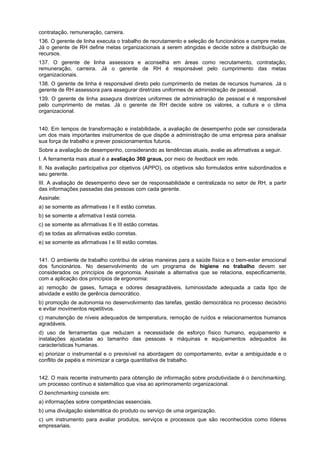 contratação, remuneração, carreira.
136. O gerente de linha executa o trabalho de recrutamento e seleção de funcionários e cumpre metas.
Já o gerente de RH define metas organizacionais a serem atingidas e decide sobre a distribuição de
recursos.
137. O gerente de linha assessora e aconselha em áreas como recrutamento, contratação,
remuneração, carreira. Já o gerente de RH é responsável pelo cumprimento das metas
organizacionais.
138. O gerente de linha é responsável direto pelo cumprimento de metas de recursos humanos. Já o
gerente de RH assessora para assegurar diretrizes uniformes de administração de pessoal.
139. O gerente de linha assegura diretrizes uniformes de administração de pessoal e é responsável
pelo cumprimento de metas. Já o gerente de RH decide sobre os valores, a cultura e o clima
organizacional.
140. Em tempos de transformação e instabilidade, a avaliação de desempenho pode ser considerada
um dos mais importantes instrumentos de que dispõe a administração de uma empresa para analisar
sua força de trabalho e prever posicionamentos futuros.
Sobre a avaliação de desempenho, considerando as tendências atuais, avalie as afirmativas a seguir.
I. A ferramenta mais atual é a avaliação 360 graus, por meio de feedback em rede.
II. Na avaliação participativa por objetivos (APPO), os objetivos são formulados entre subordinados e
seu gerente.
III. A avaliação de desempenho deve ser de responsabilidade e centralizada no setor de RH, a partir
das informações passadas das pessoas com cada gerente.
Assinale:
a) se somente as afirmativas I e II estão corretas.
b) se somente a afirmativa I está correta.
c) se somente as afirmativas II e III estão corretas.
d) se todas as afirmativas estão corretas.
e) se somente as afirmativas I e III estão corretas.
141. O ambiente de trabalho contribui de várias maneiras para a saúde física e o bem-estar emocional
dos funcionários. No desenvolvimento de um programa de higiene no trabalho devem ser
considerados os princípios de ergonomia. Assinale a alternativa que se relaciona, especificamente,
com a aplicação dos princípios de ergonomia:
a) remoção de gases, fumaça e odores desagradáveis, luminosidade adequada a cada tipo de
atividade e estilo de gerência democrático.
b) promoção de autonomia no desenvolvimento das tarefas, gestão democrática no processo decisório
e evitar movimentos repetitivos.
c) manutenção de níveis adequados de temperatura, remoção de ruídos e relacionamentos humanos
agradáveis.
d) uso de ferramentas que reduzam a necessidade de esforço físico humano, equipamento e
instalações ajustadas ao tamanho das pessoas e máquinas e equipamentos adequados às
características humanas.
e) priorizar o instrumental e o previsível na abordagem do comportamento, evitar a ambiguidade e o
conflito de papéis e minimizar a carga quantitativa de trabalho.
142. O mais recente instrumento para obtenção de informação sobre produtividade é o benchmarking,
um processo contínuo e sistemático que visa ao aprimoramento organizacional.
O benchmarking consiste em:
a) informações sobre competências essenciais.
b) uma divulgação sistemática do produto ou serviço de uma organização.
c) um instrumento para avaliar produtos, serviços e processos que são reconhecidos como líderes
empresariais.

 
