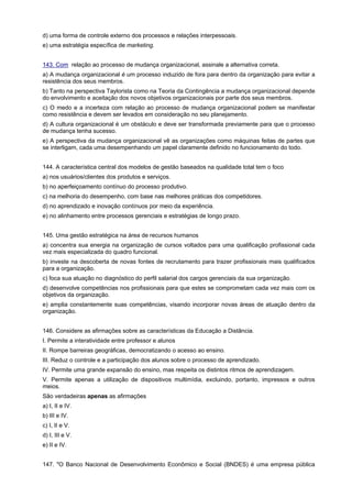 d) uma forma de controle externo dos processos e relações interpessoais.
e) uma estratégia específica de marketing.
143. Com relação ao processo de mudança organizacional, assinale a alternativa correta.
a) A mudança organizacional é um processo induzido de fora para dentro da organização para evitar a
resistência dos seus membros.
b) Tanto na perspectiva Taylorista como na Teoria da Contingência a mudança organizacional depende
do envolvimento e aceitação dos novos objetivos organizacionais por parte dos seus membros.
c) O medo e a incerteza com relação ao processo de mudança organizacional podem se manifestar
como resistência e devem ser levados em consideração no seu planejamento.
d) A cultura organizacional é um obstáculo e deve ser transformada previamente para que o processo
de mudança tenha sucesso.
e) A perspectiva da mudança organizacional vê as organizações como máquinas feitas de partes que
se interligam, cada uma desempenhando um papel claramente definido no funcionamento do todo.
144. A característica central dos modelos de gestão baseados na qualidade total tem o foco
a) nos usuários/clientes dos produtos e serviços.
b) no aperfeiçoamento contínuo do processo produtivo.
c) na melhoria do desempenho, com base nas melhores práticas dos competidores.
d) no aprendizado e inovação contínuos por meio da experiência.
e) no alinhamento entre processos gerenciais e estratégias de longo prazo.
145. Uma gestão estratégica na área de recursos humanos
a) concentra sua energia na organização de cursos voltados para uma qualificação profissional cada
vez mais especializada do quadro funcional.
b) investe na descoberta de novas fontes de recrutamento para trazer profissionais mais qualificados
para a organização.
c) foca sua atuação no diagnóstico do perfil salarial dos cargos gerenciais da sua organização.
d) desenvolve competências nos profissionais para que estes se comprometam cada vez mais com os
objetivos da organização.
e) amplia constantemente suas competências, visando incorporar novas áreas de atuação dentro da
organização.
146. Considere as afirmações sobre as características da Educação a Distância.
I. Permite a interatividade entre professor e alunos
II. Rompe barreiras geográficas, democratizando o acesso ao ensino.
III. Reduz o controle e a participação dos alunos sobre o processo de aprendizado.
IV. Permite uma grande expansão do ensino, mas respeita os distintos ritmos de aprendizagem.
V. Permite apenas a utilização de dispositivos multimídia, excluindo, portanto, impressos e outros
meios.
São verdadeiras apenas as afirmações
a) I, II e IV.
b) III e IV.
c) I, II e V.
d) I, III e V.
e) II e IV.
147. "O Banco Nacional de Desenvolvimento Econômico e Social (BNDES) é uma empresa pública

 