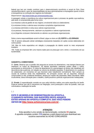 federal que tem por missão contribuir para o desenvolvimento econômico e social do País. Essa
característica eleva o grau de responsabilidade de seus administradores e empregados quanto à lisura
e transparência na condução dos negócios da Instituição."
Disponível em: http://www.bndes.gov.br/empresa/etica.asp.
A passagem retrata a importância da cultura organizacional para o processo de gestão cuja essência,
pelo texto, é compreendida pela forma como
a) a empresa cuida da gestão de seu negócio, envolvendo todos os colaboradores.
b) a empresa conduz e valoriza seus conceitos e propósitos organizacionais
c) a empresa administra e cultua seus valores organizacionais.
d) as pessoas, hierarquicamente, valorizam os propósitos e valores organizacionais.
e) os dirigentes conduzem internamente os valores e as premissas organizacionais.
Sobre o tema responsabilidade social no Brasil, julgue os itens em (C) CERTO ou (E) ERRADO.
148. É sempre adequado adotar estratégias empresariais baseadas em ações sociais elaboradas em
outros países.
149. Não há muita expectativa em relação à propagação do ideário social no meio empresarial
brasileiro.
150. Todas as empresas têm uma mesma razão para se preocupar com o tema: o incremento de sua
lucratividade.

GABARITO e COMENTÁRIOS
01. Certo. Observe que a questão não pergunta as causas do absenteísmo, mas designa fatores que
interferem no índice de absenteísmo. Os fatores apontados realmente podem afetar o índice,
aumentando ou diminuindo-o. O índice de absenteísmo é a percentagem do tempo não trabalhado em
decorrência das ausências, em relação ao volume de atividade esperada. O absenteísmo é a ausência
do colaborador, em momentos em que deveriam estar trabalhando normalmente. Nem sempre as
causas da ausência serão dos trabalhadores. As principais causas são as seguintes: doenças
comprovadas ou não, problemas familiares, atrasos por razões não esperadas, faltas voluntárias, faltas
involuntárias, baixa motivação para o trabalho, chefia precária e políticas organizacionais inadequadas.
02. Errado. A especialização consiste em que cada indivíduo realize uma parte específica da tarefa.
Pode-se verificar que não é mecanismo de integração, como pressupõe o autor da questão, visto que
individualiza a realização da tarefa.
(...)

ESTE É UM MODELO DE DEMONSTRAÇÃO DA APOSTILA.
O GABARITO INTEGRAL DAS QUESTÕES DESTE ASSUNTO
ESTÃO APENAS NA APOSTILA COMPLETA, QUE VOCÊ PODERÁ
OBTER EM http://www.acheiconcursos.com.br .

ATENÇÃO:
Esta apostila é uma versão de demonstração, contendo 53 páginas.
A apostila completa contém 113 páginas e está disponível para download aos
usuários assinantes do ACHEI CONCURSOS

 