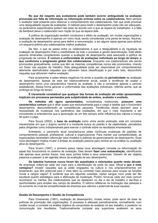 No que diz respeito aos avaliadores pode também ocorrer ambiguidade na avaliação
provocada por falta de informação ou informação errônea sobre os colaboradores. Nem sempre
o avaliador está presente para observar o comportamento dos colaboradores, fato que pode provocar
uma desigualdade injusta de avaliações. O método para medir o desempenho pode não ser adequado,
os parâmetros especificados podem não estar de acordo com o que se espera do trabalhador, e a falta
de feedback deixa o colaborador sem noção do que se espera dele.
A política da organização também condiciona o efeito da avaliação, em muitas organizações a
avaliação de desempenho é apenas um mero ritual, sendo considerada uma perda de tempo. Noutras,
a avaliação de desempenho serve para definir a remuneração, e em alguns casos apenas para atribuir
um pequeno prêmio aos colaboradores melhor avaliados.
De fato, o que se passa entre os colaboradores é que a desigualdade e as injustiças da
avaliação de desempenho tiram a credibilidade de todo o processo e geram desmotivação. Este efeito
assume dimensões consideráveis quando a avaliação de desempenho está associada à política de
progressão de carreira. É comum a uniformidade de avaliações individuais ao longo do tempo, o
que condiciona a progressão global dos colaboradores. Enquanto uns colaboradores vão sendo
promovidos gradualmente, outros que têm as mesmas competências nunca são promovidos, criando
um fosso nas equipes de trabalho. Esta desigualdade pode ser responsável por comportamentos
altamente desmotivados naqueles que obtiveram baixa classificação e por outro lado, desconforto
naqueles que obtiveram melhor avaliação.
Para acrescentar a estes efeitos negativos há ainda a questão da periodicidade da avaliação
de desempenho. Apesar de esta ser tradicionalmente anual, existe a tendência de avaliar o
desempenho como uma característica inerente ao avaliado, e não a considerar apenas o período
estabelecido. Dessa forma gera-se a uniformidade das avaliações individuais, referida acima, que se
prolonga ao longo do tempo.
É claramente constatável que qualquer das formas de avaliação até então apresentadas
implicam em processos permeados pela subjetividade de ambos, avaliador e avaliado.
Os métodos até agora apresentados, considerados tradicionais, possuem uma
característica comum que é olhar quase que exclusivamente para o cargo e tarefas que o funcionário
desempenha, desconsiderando as competências pessoais. Tendências atuais apontam para a
necessidade de mudanças nos parâmetros das avaliações, em que o mais importante a ser
considerado é entendermos que a apreciação de um fato sempre sofre influência dos valores e crença
de quem o julga.
Para Souza (2002), a base da avaliação como vinha sendo praticada, está em conceitos
mecanicistas em que o dogma central é a insistente busca do padrão e da objetividade, percebidos
pelos dirigentes como indispensáveis para exercer o controle sobre os resultados empresariais.
Entretanto, o panorama atual caracteriza-se pelas contínuas mudanças de padrões de
comportamento pessoal, profissional, cultural e organizacional. Para manter sua competitividade, as
organizações necessitam reformular seus modelos e práticas de gerenciamento de desempenho. Essa
nova abordagem implica mudar a ênfase da avaliação passiva para centrar-se na análise ou avaliação
ativa do desempenho.
Para Vroom (1997), o primeiro passo nessa nova abordagem consiste na reformulação do
papel dos funcionários no sistema de avaliação. Eles devem fazer uma autoavaliação, identificando
não apenas seus pontos fracos, mas seus pontos fortes e seus potenciais. Deixam de ser objetos
passivos e passam a ser agentes ativos da avaliação de seu desempenho.
Os talentos humanos nunca foram tão assediados e valorizados quanto nesta década.
As empresas voltam-se cada vez mais para a identificação da prata da casa. Afinal o que é mais
vantajoso? Investir naqueles que já estão engajados na cultura e nos empreendimentos em
andamento, que têm potencial para ir mais além ou contratar mais pessoas para ocupar as funções
novas e cargos vagos? É evidente que em algumas ocasiões, injetar sangue novo pode ser tão
saudável quanto estratégico para a efetivação de mudanças. Porém, torna-se cada vez mais comum
reconhecer os méritos dos colaboradores que se destacam no dia a dia de trabalho e dar-lhes a
oportunidades para ampliar seu campo de desafios. O retorno reflete-se na motivação das pessoas e
no aumento do nível de competitividade da empresa que valoriza o potencial de suas equipes.
Gestão de Desempenho e Gestão de Competências
Para Chiavenato (1981), avaliação de desempenho, muitas vezes, pode servir de base às
políticas de promoção das organizações. O processo é efetuado periodicamente, normalmente, com
caráter anual, e consiste na análise objetiva do comportado do avaliado no seu trabalho, e posterior na
comunicação dos resultados. Tradicionalmente compete aos superiores avaliarem os seus

 
