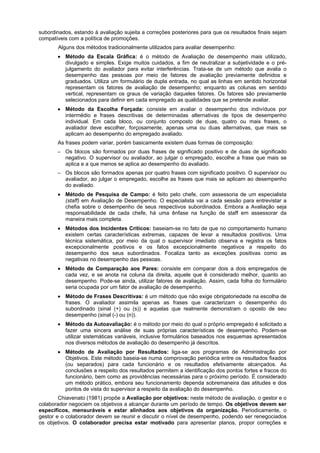 subordinados, estando à avaliação sujeita a correções posteriores para que os resultados finais sejam
compatíveis com a política de promoções.
Alguns dos métodos tradicionalmente utilizados para avaliar desempenho:
• Método da Escala Gráfica: é o método de Avaliação de desempenho mais utilizado,
divulgado e simples. Exige muitos cuidados, a fim de neutralizar a subjetividade e o préjulgamento do avaliador para evitar interferências. Trata-se de um método que avalia o
desempenho das pessoas por meio de fatores de avaliação previamente definidos e
graduados. Utiliza um formulário de dupla entrada, no qual as linhas em sentido horizontal
representam os fatores de avaliação de desempenho; enquanto as colunas em sentido
vertical, representam os graus de variação daqueles fatores. Os fatores são previamente
selecionados para definir em cada empregado as qualidades que se pretende avaliar.
• Método da Escolha Forçada: consiste em avaliar o desempenho dos indivíduos por
intermédio e frases descritivas de determinadas alternativas de tipos de desempenho
individual. Em cada bloco, ou conjunto composto de duas, quatro ou mais frases, o
avaliador deve escolher, forçosamente, apenas uma ou duas alternativas, que mais se
aplicam ao desempenho do empregado avaliado.
As frases podem variar, porém basicamente existem duas formas de composição:
–

Os blocos são formados por duas frases de significado positivo e de duas de significado
negativo. O supervisor ou avaliador, ao julgar o empregado, escolhe a frase que mais se
aplica e a que menos se aplica ao desempenho do avaliado.

–

Os blocos são formados apenas por quatro frases com significado positivo. O supervisor ou
avaliador, ao julgar o empregado, escolhe as frases que mais se aplicam ao desempenho
do avaliado.

• Método de Pesquisa de Campo: é feito pelo chefe, com assessoria de um especialista
(staff) em Avaliação de Desempenho. O especialista vai a cada sessão para entrevistar a
chefia sobre o desempenho de seus respectivos subordinados. Embora a Avaliação seja
responsabilidade de cada chefe, há uma ênfase na função de staff em assessorar da
maneira mais completa.
• Métodos dos Incidentes Críticos: baseiam-se no fato de que no comportamento humano
existem certas características extremas, capazes de levar a resultados positivos. Uma
técnica sistemática, por meio da qual o supervisor imediato observa e registra os fatos
excepcionalmente positivos e os fatos excepcionalmente negativos a respeito do
desempenho dos seus subordinados. Focaliza tanto as exceções positivas como as
negativas no desempenho das pessoas.
• Método de Comparação aos Pares: consiste em comparar dois a dois empregados de
cada vez, e se anota na coluna da direita, aquele que é considerado melhor, quanto ao
desempenho. Pode-se ainda, utilizar fatores de avaliação. Assim, cada folha do formulário
seria ocupada por um fator de avaliação de desempenho.
• Método de Frases Descritivas: é um método que não exige obrigatoriedade na escolha de
frases. O avaliador assimila apenas as frases que caracterizam o desempenho do
subordinado (sinal (+) ou (s)) e aquelas que realmente demonstram o oposto de seu
desempenho (sinal (-) ou (n)).
• Método da Autoavaliação: é o método por meio do qual o próprio empregado é solicitado a
fazer uma sincera análise de suas próprias características de desempenho. Podem-se
utilizar sistemáticas variáveis, inclusive formulários baseados nos esquemas apresentados
nos diversos métodos de avaliação do desempenho já descritos.
• Método de Avaliação por Resultados: liga-se aos programas de Administração por
Objetivos. Este método baseia-se numa comprovação periódica entre os resultados fixados
(ou separados) para cada funcionário e os resultados efetivamente alcançados. As
conclusões a respeito dos resultados permitem a identificação dos pontos fortes e fracos do
funcionário, bem como as providências necessárias para o próximo período. É considerado
um método prático, embora seu funcionamento dependa sobremaneira das atitudes e dos
pontos de vista do supervisor a respeito da avaliação do desempenho.
Chiavenato (1981) propõe a Avaliação por objetivos: neste método de avaliação, o gestor e o
colaborador negociem os objetivos a alcançar durante um período de tempo. Os objetivos devem ser
específicos, mensuráveis e estar alinhados aos objetivos da organização. Periodicamente, o
gestor e o colaborador devem se reunir e discutir o nível de desempenho, podendo ser renegociados
os objetivos. O colaborador precisa estar motivado para apresentar planos, propor correções e

 