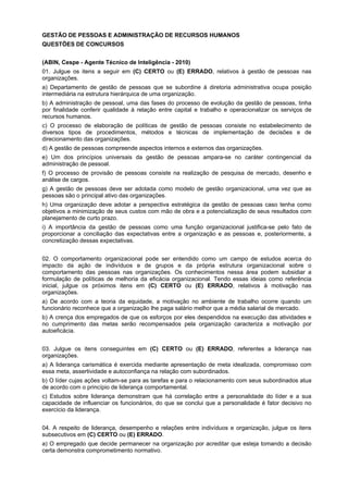 GESTÃO DE PESSOAS E ADMINISTRAÇÃO DE RECURSOS HUMANOS
QUESTÕES DE CONCURSOS
(ABIN, Cespe - Agente Técnico de Inteligência - 2010)
01. Julgue os itens a seguir em (C) CERTO ou (E) ERRADO, relativos à gestão de pessoas nas
organizações.
a) Departamento de gestão de pessoas que se subordine à diretoria administrativa ocupa posição
intermediária na estrutura hierárquica de uma organização.
b) A administração de pessoal, uma das fases do processo de evolução da gestão de pessoas, tinha
por finalidade conferir qualidade à relação entre capital e trabalho e operacionalizar os serviços de
recursos humanos.
c) O processo de elaboração de políticas de gestão de pessoas consiste no estabelecimento de
diversos tipos de procedimentos, métodos e técnicas de implementação de decisões e de
direcionamento das organizações.
d) A gestão de pessoas compreende aspectos internos e externos das organizações.
e) Um dos princípios universais da gestão de pessoas ampara-se no caráter contingencial da
administração de pessoal.
f) O processo de provisão de pessoas consiste na realização de pesquisa de mercado, desenho e
análise de cargos.
g) A gestão de pessoas deve ser adotada como modelo de gestão organizacional, uma vez que as
pessoas são o principal ativo das organizações.
h) Uma organização deve adotar a perspectiva estratégica da gestão de pessoas caso tenha como
objetivos a minimização de seus custos com mão de obra e a potencialização de seus resultados com
planejamento de curto prazo.
i) A importância da gestão de pessoas como uma função organizacional justifica-se pelo fato de
proporcionar a conciliação das expectativas entre a organização e as pessoas e, posteriormente, a
concretização dessas expectativas.
02. O comportamento organizacional pode ser entendido como um campo de estudos acerca do
impacto da ação de indivíduos e de grupos e da própria estrutura organizacional sobre o
comportamento das pessoas nas organizações. Os conhecimentos nessa área podem subsidiar a
formulação de políticas de melhoria da eficácia organizacional. Tendo essas ideias como referência
inicial, julgue os próximos itens em (C) CERTO ou (E) ERRADO, relativos à motivação nas
organizações.
a) De acordo com a teoria da equidade, a motivação no ambiente de trabalho ocorre quando um
funcionário reconhece que a organização lhe paga salário melhor que a média salarial de mercado.
b) A crença dos empregados de que os esforços por eles despendidos na execução das atividades e
no cumprimento das metas serão recompensados pela organização caracteriza a motivação por
autoeficácia.
03. Julgue os itens conseguintes em (C) CERTO ou (E) ERRADO, referentes a liderança nas
organizações.
a) A liderança carismática é exercida mediante apresentação de meta idealizada, compromisso com
essa meta, assertividade e autoconfiança na relação com subordinados.
b) O líder cujas ações voltam-se para as tarefas e para o relacionamento com seus subordinados atua
de acordo com o princípio de liderança comportamental.
c) Estudos sobre liderança demonstram que há correlação entre a personalidade do líder e a sua
capacidade de influenciar os funcionários, do que se conclui que a personalidade é fator decisivo no
exercício da liderança.
04. A respeito de liderança, desempenho e relações entre indivíduos e organização, julgue os itens
subsecutivos em (C) CERTO ou (E) ERRADO.
a) O empregado que decide permanecer na organização por acreditar que esteja tomando a decisão
certa demonstra comprometimento normativo.

 