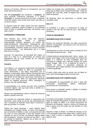 Pré-Vestibular Popular da UFF na Engenharia

termos a um terceiro, infere-se um conseqüente que une       Falácia da inversão dos quantificadores – Um exemplo
esses dois termos entre si.                                  desse tipo de falácia seria a seguinte afirmação: “Todas as
                                                             pessoas tem uma mãe, então, há alguém que é mãe de
Das três proposições que constituem o silogismo, as          todas as pessoas”.
duas primeiras chamam-se premissas, e a última,
conclusão. A primeira premissa diz-se maior; a segunda,      Há diferentes tipos de argumentos, a escolha certa
menor.No entento, entre ambas deve haver uma ideia ou        consolida o texto.
um termo comum.
                                                             AULA 13
O silogismo pode ser válido, quanto aos seus aspectos
formais, e verdadeiro, quanto à matéria. E, se a premissa    “A humildade é a base e o fundamento de todas as
maior for falsa, a conclusão será falsa, não importa o que   virtudes e sem ela não há nenhuma que o seja.”(Miguel
seja a menor.                                                Cervantes)

CONVENCER E PERSUADIR                                        TIPOS DE ARGUMENTO

texto filosófico bem escrito estes dois aspectos,            ARGUMENTAÇÃO POR CITAÇÃO
convencer(argumentação        direta)    e      persuadir
(argumentação indireta), aparecem, na maioria das
                                                             Sempre que queremos defender uma idéia, procuramos
vezes,estreitamente relacionados. Distinguem-se pelo
                                                             pessoas ‘consagradas’, que pensam como nós acerca do
facto de aquele que procura convencer se dirigir a todos
                                                             tema em evidência
(universalidade), enquanto aquele que procura persuadir
se dirige à emoção,     aos sentimentos, isto é, a cada
leitor como a um leitor                                      Apresentamos no corpo de nosso texto a menção de uma
                                                             informação extraída de outra fonte.
particular. Os argumentos de persuasão têm origem no
facto de a tese ou a determinação da conduta que             A citação pode ser apresentada assim: Assim parece ser
defendemos não se impor através de um raciocínio             porque, para Piaget, “toda moral consiste num sistema de
dedutivo e necessário                                        regras e a essência de toda moralidade deve ser
                                                             procurada no respeito que o indivíduo adquire por essas
                                                             regras” (Piaget, 1994, p.11). A essência da moral é o
FALÁCIA
                                                             respeito às regras. A capacidade intelectual de
                                                             compreender que a regra expressa uma racionalidade em
Uma falácia é um argumento logicamente inconsistente,        si mesma equilibrada.
sem fundamento, inválido ou falho na capacidade de
provar eficazmente o que alega. Argumentos que se
                                                             O trecho citado deve estar de acordo com as idéias do
destinam à persuasão podem parecer convincentes para
                                                             texto, assim tal estratégia poderá funcionar bem.
grande parte do público apesar de conterem falácias, mas
não deixam de ser falsos por causa disso. Reconhecer as
falácias é por vezes difícil. Os argumentos falaciosos       ARGUMENTAÇÃO POR COMPROVAÇÃO
podem ter validade emocional, íntima, psicológica ou
emotiva, mas não validade lógica.                            A sustentação da argumentação se dará a partir das
                                                             informações     apresentadas   (dados, estatísticas,
A argumentação é um recurso que tem como propósito           percentuais) que o acompanham.
convencer alguém, para que esse tenha a opinião ou o
comportamento alterado                                       Esse recurso é explorado quando o objetivo é contestar
                                                             um ponto de vista equivocado.
Sempre que argumentamos, temos o intuito de convencer
alguém a pensar como nós.                                    Veja:

No momento da construção textual, os argumentos são          O ministro da Educação, Cristovam Buarque, lança hoje o
essenciais, esses serão as provas que apresentaremos,        Mapa da Exclusão Educacional. O estudo do Inep, feito a
com o propósito de defender nossa idéia e convencer o        partir de dados do IBGE e do Censo Educacional do
leitor de que essa é a correta.                              Ministério da Educação, mostra o número de crianças de
                                                             sete a catorze anos que estão fora das escolas em cada
Falácia das várias perguntas – muito utilizada pelos                 Estado.
advogados em ocasiões oficiais, ao fazer uma pergunta
que na verdade é múltipla, ou seja, uma pergunta que vale    Segundo o mapa, no Brasil, 1,4 milhão de crianças, ou 5,5
por duas ou mais perguntas, a qual não caberia como          % da população nessa faixa etária (sete a catorze anos),
resposta um sim ou um não. Um exemplo clássico desse         para a qual o ensino é obrigatório, não freqüentam as
tipo de pergunta: “Já parou de bater em seu filho?” – que    salas de aula.
na verdade se desdobra: “Alguma vez já bateu em seu
filho?” e “bate hoje em dia?”

Redação                                                                                                              10
 
