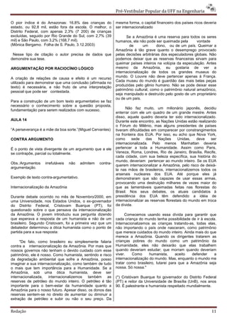 Pré-Vestibular Popular da UFF na Engenharia

O pior índice é do Amazonas: 16,8% das crianças do           mesma forma, o capital financeiro dos países ricos deveria
estado, ou 92,8 mil, estão fora da escola. O melhor, o       ser internacionalizado
Distrito Federal, com apenas 2,3% (7 200) de crianças
excluídas, seguido por Rio Grande do Sul, com 2,7% (39              Se a Amazônia é uma reserva para todos os seres
mil) e São Paulo, com 3,2% (168,7 mil).                      humanos, ela não pode ser queimada pela        vontade
(Mônica Bergamo. Folha de S. Paulo, 3.12.2003)                       de      um      dono, ou de um país. Queimar a
                                                             Amazônia é tão grave quanto o desemprego provocado
 Nesse tipo de citação o autor precisa de dados que          pelas decisões arbitrárias dos especuladores globais. Não
demonstre sua tese.                                          podemos deixar que as reservas financeiras sirvam para
                                                             queimar países inteiros na volúpia da especulação. Antes
ARGUMENTAÇÃO POR RACIOCÍNIO LÓGICO                           mesmo da Amazônia, eu gostaria de ver a
                                                             internacionalização de todos os grandes museus do
                                                             mundo. O Louvre não deve pertencer apenas à França.
A criação de relações de causa e efeito é um recurso
                                                             Cada museu do mundo é guardião das mais belas peças
utilizado para demonstrar que uma conclusão (afirmada no
                                                             produzidas pelo gênio humano. Não se pode deixar esse
texto) é necessária, e não fruto de uma interpretação
                                                             patrimônio cultural, como o patrimônio natural amazônico,
pessoal que pode ser contestada.
                                                             seja manipulado e destruído pelo gosto de um proprietário
                                                             ou de um país.
Para a construção de um bom texto argumentativo se faz
necessário o conhecimento sobre a questão proposta,
                                                                   Não faz muito, um milionário japonês, decidiu
fundamentação para serem realizados com sucesso.
                                                             enterrar com ele um quadro de um grande mestre. Antes
                                                             disso, aquele quadro deveria ter sido internacionalizado.
AULA 14                                                      Durante este encontro, as Nações Unidas estão realizando
                                                             o Fórum do Milênio, mas alguns presidentes de países
“A perseverança é a mãe da boa sorte.”(Miguel Cervantes)     tiveram dificuldades em comparecer por constrangimentos
                                                             na fronteira dos EUA. Por isso, eu acho que Nova York,
CONTRA ARGUMENTO                                             como      sede    das    Nações      Unidas,   deve    ser
                                                             internacionalizada. Pelo menos Manhattan deveria
É o ponto de vista divergente de um argumento que a ele      pertencer a toda a Humanidade. Assim como Paris,
se contrapõe, parcial ou totalmente.                         Veneza, Roma, Londres, Rio de Janeiro, Brasília, Recife,
                                                             cada cidade, com sua beleza específica, sua história do
                                                             mundo, deveriam pertencer ao mundo inteiro. Se os EUA
Obs.:Argumentos    irrefutáveis   não    admitem   contra-
                                                             querem internacionalizar a Amazônia, pelo risco de deixá-
argumentação.
                                                             la nas mãos de brasileiros, internacionalizemos todos os
                                                             arsenais nucleares dos EUA. Até porque eles já
Exemplo de texto contra-argumentativo.                       demonstraram que são capazes de usar essas armas,
                                                             provocando uma destruição milhares de vezes maior do
Internacionalização da Amazônia                              que as lamentáveis queimadas feitas nas florestas do
                                                             Brasil. Nos seus debates, os atuais candidatos à
Durante debate ocorrido no mês de Novembro/2000, em          presidência dos EUA têm defendido a idéia de
uma Universidade, nos Estados Unidos, o ex-governador        internacionalizar as reservas florestais do mundo em troca
do Distrito Federal, Cristovam Buarque (PT), foi             da dívida.
questionado sobre o que pensava da internacionalização
da Amazônia. O jovem introduziu sua pergunta dizendo               Comecemos usando essa dívida para garantir que
que esperava a resposta de um humanista e não de um          cada criança do mundo tenha possibilidade de ir à escola.
brasileiro. Segundo Cristovam, foi a primeira vez que um     Internacionalizemos as crianças tratando-as, todas elas,
debatedor determinou a ótica humanista como o ponto de       não importando o país onde nasceram, como patrimônio
partida para a sua resposta:                                 que merece cuidados do mundo inteiro. Ainda mais do que
                                                             merece a Amazônia. Quando os dirigentes tratarem as
      "De fato, como brasileiro eu simplesmente falaria      crianças pobres do mundo como um patrimônio da
contra a internacionalização da Amazônia. Por mais que       Humanidade, eles não deixarão que elas trabalhem
nossos governos não tenham o devido cuidado com esse         quando deveriam estudar; que morram quando deveriam
patrimônio, ele é nosso. Como humanista, sentindo e risco    viver.    Como      humanista,     aceito   defender    a
da degradação ambiental que sofre a Amazônia, posso          internacionalização do mundo. Mas, enquanto o mundo me
imaginar a sua internacionalização, como também de tudo      tratar como brasileiro, lutarei para que a Amazônia seja
o mais que tem importância para a Humanidade. Se a           nossa. Só nossa."
Amazônia, sob uma ótica humanista, deve ser
internacionalizada,   internacionalizemos  também      as    (*) Cristóvam Buarque foi governador do Distrito Federal
reservas de petróleo do mundo inteiro. O petróleo é tão      (PT) e reitor da Universidade de Brasília (UnB), nos anos
importante para o bem-estar da humanidade quanto a           90. É palestrante e humanista respeitado mundialmente.
Amazônia para o nosso futuro. Apesar disso, os donos das
reservas sentem-se no direito de aumentar ou diminuir a
extração de petróleo e subir ou não o seu preço. Da


Redação                                                                                                             11
 