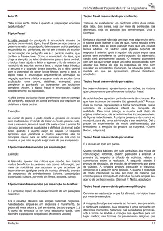 Pré-Vestibular Popular da UFF na Engenharia

Aula 15                                                         Tópico frasal desenvolvido por confronto:

"Não existe sorte. Sorte é quando a preparação encontra         Trata-se de estabelecer um confronto entre duas idéias,
oportunidade."                                                  dois fatos, dois seres, seja por meio de contrastes das
                                                                diferenças, seja do paralelo das semelhanças. Veja o
Tópico Frasal                                                   Exemplo:

A idéia central do parágrafo é enunciada através do             Embora a vida real não seja um jogo, mas algo muito sério,
período denominado tópico frasal. Esse período orienta ou       o xadrez pode ilustrar o fato de que, numa relação entre
governa o resto do parágrafo; dele nascem outros períodos       pais e filhos, não se pode planejar mais que uns poucos
secundários ou periféricos; ele vai ser o roteiro do escritor   lances adiante. No xadrez, cada jogada depende da
na construção do parágrafo; ele é o período mestre, que         resposta à anterior, pois o jogador não pode seguir seus
contém a frase-chave. Como o enunciado da tese, que             planos sem considerar os contra-ataques do adversário,
dirige a atenção do leitor diretamente para o tema central,     senão será prontamente abatido. O mesmo acontecerá
o tópico frasal ajuda o leitor a agarrar o fio da meada do      com um pai que tentar seguir um plano preconcebido, sem
raciocínio do escritor; como a tese, o tópico frasal introduz   adaptar sua forma de agir às respostas do filho, sem
o assunto e o aspecto desse assunto, ou a idéia central         reavaliar as constantes mudanças da situação geral, na
com o potencial de gerar idéias-filhote; como a tese, o         medida em que se apresentam. (Bruno Betelheim,
tópico frasal é enunciação argumentável, afirmação ou           adaptado)
negação que leva o leitor a esperar mais do escritor (uma
explicação, uma prova, detalhes, exemplos) para                 Tópico frasal desenvolvido por razões:
completar o parágrafo ou apresentar um raciocínio
completo. Assim, o tópico frasal é enunciação, supõe            No desenvolvimento apresentamos as razões, os motivos
desdobramento ou explicação.                                    que comprovam o que afirmamos no tópico frasal.

A idéia central ou tópico frasal geralmente vem no começo       As adivinhações agradam particularmente às crianças. Por
do parágrafo, seguida de outros períodos que explicam ou        que isso acontece de maneira tão generalizada? Porque,
detalham a idéia central.                                       mais ou menos, representam a forma concentrada, quase
                                                                simbólica, da experiência infantil de conquista da
Exemplos:                                                       realidade. Para uma criança, o mundo está cheio de
                                                                objetos misteriosos, de acontecimentos incompreensíveis,
Ao cuidar do gado, o peão monta e governa os cavalos            de figuras indecifráveis. A própria presença da criança no
sem maltratá-los. O modo de tratar o cavalo parece rude,        mundo é, para ela, uma adivinhação a ser resolvida. Daí o
mas o vaqueiro jamais é cruel. Ele sabe como o animal foi       prazer de experimentar de modo desinteressado, por
domado, conhece as qualidades e defeitos do animal, sabe        brincadeira, a emoção da procura da surpresa. (Gianni
onde, quando e quanto exigir do cavalo. O vaqueiro              Rodari, adaptado)
aprendeu que paciência e muitos exercícios são os
principais meios para se obter sucesso na lida com os           Tópico frasal desenvolvido por análise:
cavalos, e que não se pode exigir mais do que é esperado.
                                                                É a divisão do todo em partes.
Tópico frasal desenvolvido por enumeração:
                                                                Quatro funções básicas têm sido atribuídas aos meios de
Exemplo:                                                        comunicação: informar, divertir, persuadir e ensinar. A
                                                                primeira diz respeito à difusão de notícias, relatos e
A televisão, apesar das críticas que recebe, tem trazido        comentários sobre a realidade. A segunda atende à
muitos benefícios às pessoas, tais como: informação, por        procura de distração, de evasão, de divertimento por parte
meio de noticiários que mostram o que acontece de               do público. A terceira procura persuadir o indivíduo,
importante em qualquer parte do mundo; diversão, através        convencê-lo a adquirir certo produto. A quarta é realizada
de programas de entretenimento (shows, competições              de modo intencional ou não, por meio de material que
esportivas); cultura, por meio de filmes, debates, cursos.      contribui para a formação do indivíduo ou para ampliar seu
                                                                acervo de conhecimentos. (Samuel P. Netto, adaptado)
Tópico frasal desenvolvido por descrição de detalhes:
                                                                Tópico frasal desenvolvido pela exemplificação:
É o processo típico do desenvolvimento de um parágrafo
descritivo:                                                     Consiste em esclarecer o que foi afirmado no tópico frasal
                                                                por meio de exemplos:
Era o casarão clássico das antigas fazendas negreiras.
Assobradado, erguia-se em alicerces o muramento, de             A imaginação utópica e inerente ao homem, sempre existiu
pedra até meia altura e, dali em diante, de pau-a-pique (...)   e continuará existindo. Sua presença é uma constante em
À porta da entrada ia ter uma escadaria dupla, com              diferentes momentos históricos: nas sociedades primitivas,
alpendre e parapeito desgastado. (Monteiro Lobato)              sob a forma de lendas e crenças que apontam para um
                                                                lugar melhor; nas formas do pensamento religioso que

Redação                                                                                                                12
 