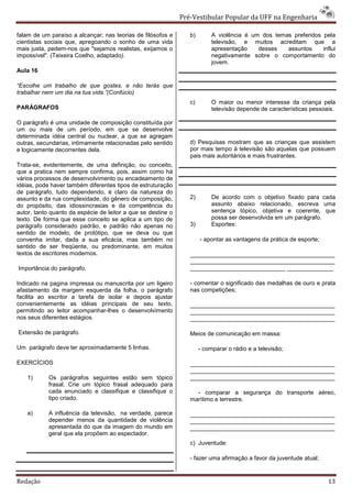 Pré-Vestibular Popular da UFF na Engenharia

falam de um paraíso a alcançar; nas teorias de filósofos e       b)        A violência é um dos temas preferidos pela
cientistas sociais que, apregoando o sonho de uma vida                     televisão, e muitos acreditam que a
mais justa, pedem-nos que "sejamos realistas, exijamos o                   apresentação    desses   assuntos     influi
impossível". (Teixeira Coelho, adaptado).                                  negativamente sobre o comportamento do
                                                                           jovem.
Aula 16

“Escolhe um trabalho de que gostes, e não terás que
trabalhar nem um dia na tua vida.”(Confúcio)
                                                                 c)        O maior ou menor interesse da criança pela
PARÁGRAFOS                                                                 televisão depende de características pessoais.

O parágrafo é uma unidade de composição constituída por
um ou mais de um período, em que se desenvolve
determinada idéia central ou nuclear, a que se agregam
outras, secundarias, intimamente relacionadas pelo sentido       d) Pesquisas mostram que as crianças que assistem
e logicamente decorrentes dela.                                  por mais tempo à televisão são aquelas que possuem
                                                                 pais mais autoritários e mais frustrantes.
Trata-se, evidentemente, de uma definição, ou conceito,
que a pratica nem sempre confirma, pois, assim como há
vários processos de desenvolvimento ou encadeamento de
idéias, pode haver também diferentes tipos de estruturação
de parágrafo, tudo dependendo, é claro da natureza do
assunto e da rua complexidade, do gênero de composição,          2)        De acordo com o objetivo fixado para cada
do propósito, das idiossincrasias e da competência do                      assunto abaixo relacionado, escreva uma
autor, tanto quanto da espécie de leitor a que se destine o                sentença tópico, objetiva e coerente, que
texto. De forma que esse conceito se aplica a um tipo de                   possa ser desenvolvida em um parágrafo.
parágrafo considerado padrão, e padrão não apenas no             3)        Esportes:
sentido de modelo, de protótipo, que se deva ou que
convenha imitar, dada a sua eficácia, mas também no                   - apontar as vantagens da prática de esporte;
sentido de ser freqüente, ou predominante, em muitos
textos de escritores modernos.                                   ____________________________________________
                                                                 ____________________________________________
Importância do parágrafo.                                        _____________________________ ______________

Indicado na pagina impressa ou manuscrita por um ligeiro         - comentar o significado das medalhas de ouro e prata
afastamento da margem esquerda da folha, o parágrafo             nas competições;
facilita ao escritor a tarefa de isolar e depois ajustar
convenientemente as idéias principais de seu texto,              ____________________________________________
permitindo ao leitor acompanhar-lhes o desenvolvimento           ____________________________________________
nos seus diferentes estágios.                                    ____________________________________________

Extensão de parágrafo.                                           Meios de comunicação em massa:

Um parágrafo deve ter aproximadamente 5 linhas.                       - comparar o rádio e a televisão;

EXERCÍCIOS                                                       ____________________________________________
                                                                 ____________________________________________
    1)      Os parágrafos seguintes estão sem tópico             ____________________________________________
            frasal. Crie um tópico frasal adequado para
            cada enunciado e classifique e classifique o           - comparar a segurança do transporte aéreo,
            tipo criado.                                         marítimo e terrestre.

    a)      A influência da televisão, na verdade, parece        ____________________________________________
            depender menos da quantidade de violência            ____________________________________________
            apresentada do que da imagem do mundo em             ____________________________________________
            geral que ela propõem ao espectador.
                                                                 c) Juventude:

                                                                 - fazer uma afirmação a favor da juventude atual;


Redação                                                                                                               13
 
