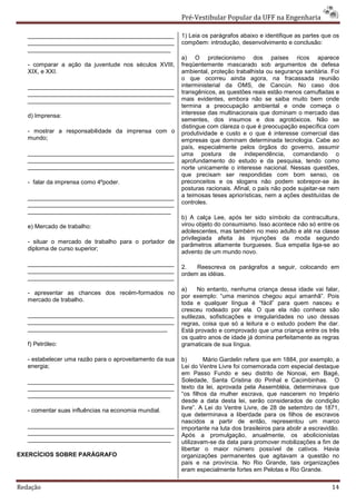 Pré-Vestibular Popular da UFF na Engenharia

   ____________________________________________           1) Leia os parágrafos abaixo e identifique as partes que os
   ____________________________________________           compõem: introdução, desenvolvimento e conclusão:
   ___________________________________________
                                                          a) O protecionismo dos países ricos aparece
   - comparar a ação da juventude nos séculos XVIII,      freqüentemente mascarado sob argumentos de defesa
   XIX, e XXI.                                            ambiental, proteção trabalhista ou segurança sanitária. Foi
                                                          o que ocorreu ainda agora, na fracassada reunião
   ____________________________________________           interministerial da OMS, de Cancún. No caso dos
   ____________________________________________           transgênicos, as questões reais estão menos camufladas e
   ___________________________________________            mais evidentes, embora não se saiba muito bem onde
                                                          termina a preocupação ambiental e onde começa o
                                                          interesse das multinacionais que dominam o mercado das
   d) Imprensa:
                                                          sementes, dos insumos e dos agrotóxicos. Não se
                                                          distingue com clareza o que é preocupação específica com
   - mostrar a responsabilidade da imprensa com o         produtividade e custo e o que é interesse comercial das
   mundo;                                                 empresas que dominam determinada tecnologia. Cabe ao
                                                          país, especialmente pelos órgãos do governo, assumir
   ____________________________________________           uma postura de independência, comandando o
   ____________________________________________           aprofundamento do estudo e da pesquisa, tendo como
   ____________________________________________           norte unicamente o interesse nacional. Nessas questões,
                                                          que precisam ser respondidas com bom senso, os
   - falar da imprensa como 4ºpoder.                      preconceitos e os slogans não podem sobrepor-se às
                                                          posturas racionais. Afinal, o país não pode sujeitar-se nem
   ____________________________________________           a teimosas teses apriorísticas, nem a ações destituídas de
   ____________________________________________           controles.
   ___________________________________________
                                                          b) A calça Lee, após ter sido símbolo da contracultura,
   e) Mercado de trabalho:                                virou objeto do consumismo. Isso acontece não só entre os
                                                          adolescentes, mas também no meio adulto e até na classe
                                                          privilegiada afeita às injunções da moda segundo
   - situar o mercado de trabalho para o portador de
                                                          parâmetros altamente burgueses. Sua empatia liga-se ao
   diploma de curso superior;
                                                          advento de um mundo novo.

   ____________________________________________
                                                          2.   Reescreva os parágrafos a seguir, colocando em
   ____________________________________________
                                                          ordem as idéias.
   ____________________________________________
                                                          a)    No entanto, nenhuma criança dessa idade vai falar,
   - apresentar as chances dos recém-formados no
                                                          por exemplo: “uma meninos chegou aqui amanhã”. Pois
   mercado de trabalho.
                                                          toda e qualquer língua é “fácil” para quem nasceu e
                                                          cresceu rodeado por ela. O que ela não conhece são
   ____________________________________________           sutilezas, sofisticações e irregularidades no uso dessas
   ____________________________________________           regras, coisa que só a leitura e o estudo podem lhe dar.
   __________________________________________             Está provado e comprovado que uma criança entre os três
                                                          os quatro anos de idade já domina perfeitamente as regras
   f) Petróleo:                                           gramaticais de sua língua.

   - estabelecer uma razão para o aproveitamento da sua   b)       Mário Gardelin refere que em 1884, por exemplo, a
   energia;                                               Lei do Ventre Livre foi comemorada com especial destaque
                                                          em Passo Fundo e seu distrito de Nonoai, em Bagé,
   ____________________________________________           Soledade, Santa Cristina do Pinhal e Cacimbinhas. O
   ____________________________________________           texto da lei, aprovada pela Assembléia, determinava que
   ___________________________________________            “os filhos da mulher escrava, que nascerem no Império
                                                          desde a data desta lei, serão considerados de condição
   - comentar suas influências na economia mundial.       livre”. A Lei do Ventre Livre, de 28 de setembro de 1871,
                                                          que determinava a liberdade para os filhos de escravos
                                                          nascidos a partir de então, representou um marco
   ____________________________________________           importante na luta dos brasileiros para abolir a escravidão.
   ____________________________________________           Após a promulgação, anualmente, os abolicionistas
   ___________________________________________            utilizavam-se da data para promover mobilizações a fim de
                                                          libertar o maior número possível de cativos. Havia
EXERCÍCIOS SOBRE PARÁGRAFO                                organizações permanentes que agitavam a questão no
                                                          país e na província. No Rio Grande, tais organizações
                                                          eram especialmente fortes em Pelotas e Rio Grande.

Redação                                                                                                            14
 