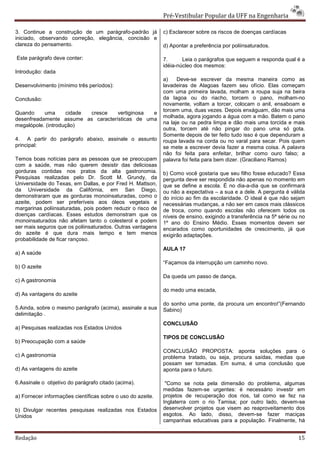 Pré-Vestibular Popular da UFF na Engenharia

3. Continue a construção de um parágrafo-padrão já           c) Esclarecer sobre os riscos de doenças cardíacas
iniciado, observando correção, elegância, concisão e
clareza do pensamento.                                       d) Apontar a preferência por poliinsaturados.

Este parágrafo deve conter:                                  7.      Leia o parágrafos que seguem e responda qual é a
                                                             idéia-núcleo dos mesmos:
Introdução: dada
                                                             a)    Deve-se escrever da mesma maneira como as
Desenvolvimento (mínimo três períodos):                      lavadeiras de Alagoas fazem seu ofício. Elas começam
                                                             com uma primeira lavada, molham a roupa suja na beira
Conclusão:                                                   da lagoa ou do riacho, torcem o pano, molham-no
                                                             novamente, voltam a torcer, colocam o anil, ensaboam e
                                                             torcem uma, duas vezes. Depois enxáguam, dão mais uma
Quando     uma      cidade cresce   vertiginosa e
                                                             molhada, agora jogando a água com a mão. Batem o pano
desenfreadamente assume as características de uma
                                                             na laje ou na pedra limpa e dão mais uma torcida e mais
megalópole. (introdução)
                                                             outra, torcem até não pingar do pano uma só gota.
                                                             Somente depois de ter feito tudo isso é que dependuram a
4. A partir do parágrafo abaixo, assinale o assunto          roupa lavada na corda ou no varal para secar. Pois quem
principal:                                                   se mete a escrever devia fazer a mesma coisa. A palavra
                                                             não foi feita para enfeitar, brilhar como ouro falso; a
Temos boas notícias para as pessoas que se preocupam         palavra foi feita para bem dizer. (Graciliano Ramos)
com a saúde, mas não querem desistir das deliciosas
gorduras contidas nos pratos da alta gastronomia.            b) Como você gostaria que seu filho fosse educado? Essa
Pesquisas realizadas pelo Dr. Scott M. Grundy, da            pergunta deve ser respondida não apenas no momento em
Universidade do Texas, em Dallas, e por Fred H. Mattson,     que se define a escola. É no dia-a-dia que se confirmará
da Universidade da Califórnia, em San Diego,                 ou não a expectativa – a sua e a dele. A pergunta é válida
demonstraram que as gorduras monoinsaturadas, como o         do início ao fim da escolaridade. O ideal é que não sejam
azeite, podem ser preferíveis aos óleos vegetais e           necessárias mudanças, a não ser em casos mais clássicos
margarinas poliinsaturadas, pois podem reduzir o risco de    de troca, como quando escolas não oferecem todos os
doenças cardíacas. Esses estudos demonstram que os           níveis de ensino, exigindo a transferência na 5ª série ou no
monoinsaturados não afetam tanto o colesterol e podem        1º ano do Ensino Médio. Esses momentos devem ser
ser mais seguros que os poliinsaturados. Outras vantagens    encarados como oportunidades de crescimento, já que
do azeite é que dura mais tempo e tem menos                  exigirão adaptações.
probabilidade de ficar rançoso.
                                                             AULA 17
a) A saúde
                                                             “Façamos da interrupção um caminho novo.
b) O azeite
                                                             Da queda um passo de dança,
c) A gastronomia
                                                             do medo uma escada,
d) As vantagens do azeite
                                                             do sonho uma ponte, da procura um encontro!”(Fernando
5.Ainda, sobre o mesmo parágrafo (acima), assinale a sua     Sabino)
delimitação .
                                                             CONCLUSÃO
a) Pesquisas realizadas nos Estados Unidos
                                                             TIPOS DE CONCLUSÃO
b) Preocupação com a saúde
                                                             CONCLUSÃO PROPOSTA: aponta soluções para o
c) A gastronomia                                             problema tratado, ou seja, procura saídas, medias que
                                                             possam ser tomadas. Em suma, é uma conclusão que
d) As vantagens do azeite                                    aponta para o futuro.

6.Assinale o objetivo do parágrafo citado (acima).            "Como se nota pela dimensão do problema, algumas
                                                             medidas fazem-se urgentes: é necessário investir em
a) Fornecer informações científicas sobre o uso do azeite.   projetos de recuperação dos rios, tal como se fez na
                                                             Inglaterra com o rio Tamisa; por outro lado, devem-se
b) Divulgar recentes pesquisas realizadas nos Estados        desenvolver projetos que visem ao reaproveitamento dos
Unidos                                                       esgotos. Ao lado, disso, devem-se fazer maciças
                                                             campanhas educativas para a população. Finalmente, há


Redação                                                                                                               15
 
