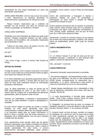 Pré-Vestibular Popular da UFF na Engenharia

necessidade de uma ampla fiscalização por parte das             acusações, humor satírico, ironia e fontes de informações
autoridades responsáveis."                                      precisas.

CONCLUSÃO RESUMO: a forma mais comum de concluir                Como dito anteriormente, a linguagem é objetiva e
o texto. Resumem-se os aspectos abordados no                    aparecem repletas de sinais de exclamação e
desenvolvimento e apresenta-se (ou reforça-se) a tese.          interrogação, os quais incitam à posição de reflexão
                                                                favorável ao enfoque do autor.
    "Dessa maneira, observamos que o problema da
poluição nos rios envolve uma série de variáveis que            Outros aspectos persuasivos são as orações no imperativo
incluem a população, as indústrias e o Estado".                 (seja, compre, ajude, favoreça, exija, etc.) e a utilização de
                                                                conjunções que agem como elementos articuladores (e,
CONCLUSÃO SURPRESA:                                             mas, contudo, porém, entretanto, uma vez que, de forma
                                                                que, etc.) e dão maior clareza às ideias.
Possibilita uma maior liberdade de criação por parte quem
escreve. Citações, pequenas histórias, um fato curioso,         Geralmente, é escrito em primeira pessoa, já que trata-se
uma piada, um final poético, são conclusões inesperadas         de um texto com marcas pessoais e, portanto, com indícios
que surpreendem o leitor.                                       claros de subjetividade, porém, pode surgir em terceira
                                                                pessoa.
   "Talvez um dia casos como o do garoto C.A.C.M., não
ocorram mais. Cabe a todos nós lutar                            CARTA ARGUMENTATIVA

por isso."                                                      O QUE É?

AULA 18                                                          É um Gênero Textual. É um tipo de carta que tem por
                                                                finalidade persuadir o interlocutor e, para alcançar esse
“ Se o amor é fogo, o zelo é a chama”( São Vicente de           objetivo, precisa de argumentos convincentes.
Paula)
                                                                Obs.: persuadir = convencer
ARTIGO DE OPINIÃO
                                                                CARACTERÍSTICAS
O artigo de opinião, como o próprio nome já diz, é um texto
em que o autor expõe seu posicionamento diante de algum         -Apresenta introdução, desenvolvimento e conclusão.
tema atual e de interesse de muitos.
                                                                - No primeiro parágrafo, você apresentará ao leitor o ponto
É um texto dissertativo que apresenta argumentos sobre o        de vista a ser defendido, nos dois ou três subsequentes
assunto abordado, portanto, o escritor além de expor seu        (20/30 linhas), encadear-se-ão os argumentos que o
ponto de vista, deve sustentá-lo através de informações         sustentarão, e, no último, reforçar-se-á a tese (ponto de
coerentes e admissíveis.                                        vista) e/ou apresentar-se-á uma ou mais propostas.

Logo, as ideias defendidas no artigo de opinião são de          - Apesar dessas semelhanças com a dissertação é claro
total responsabilidade do autor, e, por este motivo, o          que há diferenças importantes entre esses dois tipos de
mesmo deve ter cuidado com a veracidade dos elementos           redação. Dentre ela:
apresentados, além de assinar o texto no final.
                                                                1- A carta Argumentativa é formada pelas seguintes
Contudo, em vestibulares, a assinatura é desnecessária,         partes: local e data, vocativo, assunto (corpo da carta),
uma vez que pode identificar a autoria e desclassificar o       expressão cordial de despedida e assinatura;
candidato.
                                                                2- Cabeçalho: na primeira linha da carta, na margem do
É muito comum artigos de opinião em jornais e revistas.         parágrafo, aparecem o nome da cidade e a data na qual se
Portanto, se você quiser aprofundar mais seus                   escreve. Exemplo: Niterói, 17 de novembro de 2009.
conhecimentos a respeito desse tipo de produção textual,
é só procurá-lo nestes tipos de canais informativos. A          3- Vocativo inicial: na linha de baixo, também na margem
leitura é breve e simples, pois são textos pequenos e a         do parágrafo, há o termo por meio do qual você se dirige
linguagem não é intelectualizada, uma vez que a intenção        ao leitor (geralmente marcado por vírgula). A escolha
é atingir todo tipo de leitor.                                  desse vocativo dependerá muito do leitor e da relação
                                                                social com ele estabelecida. Exemplos: Prezado senhor
Uma característica muito peculiar deste tipo de gênero          Fulano, Excelentíssimo senhor presidente Luís Inácio Lula
textual é a persuasão, que consiste na tentativa do emissor     da Silva, Senhor presidente Luís Inácio Lula da Silva, Caro
de convencer o destinatário, neste caso, o leitor, a adotar a   Professor, etc.
opinião apresentada. Por este motivo, é comum
presenciarmos descrições detalhadas, apelo emotivo,

Redação                                                                                                                    16
 