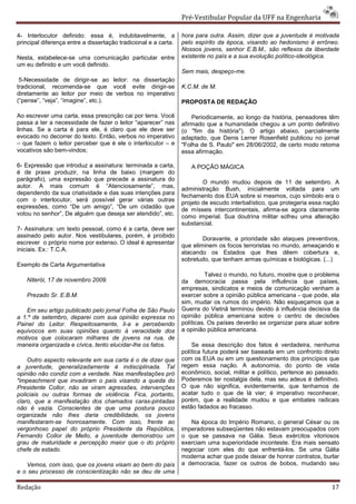 Pré-Vestibular Popular da UFF na Engenharia

4- Interlocutor definido: essa é, indubitavelmente, a            hora para outra. Assim, dizer que a juventude é motivada
principal diferença entre a dissertação tradicional e a carta.   pelo espírito da época, visando ao hedonismo é errôneo.
                                                                 Nossos jovens, senhor E.B.M., são reflexos da liberdade
Nesta, estabelece-se uma comunicação particular entre            existente no país e a sua evolução político-ideológica.
um eu definido e um você definido.
                                                                 Sem mais, despeço-me.
 5-Necessidade de dirigir-se ao leitor: na dissertação
tradicional, recomenda-se que você evite dirigir-se              K.C.M. de M.
diretamente ao leitor por meio de verbos no imperativo
(“pense”, “veja”, “imagine”, etc.).                              PROPOSTA DE REDAÇÃO

Ao escrever uma carta, essa prescrição cai por terra. Você           Periodicamente, ao longo da história, pensadores têm
passa a ter a necessidade de fazer o leitor “aparecer” nas       afirmado que a humanidade chegou a um ponto definitivo
linhas. Se a carta é para ele, é claro que ele deve ser          (o "fim da história"). O artigo abaixo, parcialmente
evocado no decorrer do texto. Então, verbos no imperativo        adaptado, que Denis Lerrer Rosenfield publicou no jornal
– que fazem o leitor perceber que é ele o interlocutor – e       "Folha de S. Paulo" em 28/06/2002, de certo modo retoma
vocativos são bem-vindos;                                        essa afirmação.

6- Expressão que introduz a assinatura: terminada a carta,          A POÇÃO MÁGICA
é de praxe produzir, na linha de baixo (margem do
parágrafo), uma expressão que precede a assinatura do
                                                                         O mundo mudou depois de 11 de setembro. A
autor. A mais comum é “Atenciosamente”, mas,                     administração Bush, inicialmente voltada para um
dependendo da sua criatividade e das suas intenções para
                                                                 fechamento dos EUA sobre si mesmos, cujo símbolo era o
com o interlocutor, será possível gerar várias outras
                                                                 projeto de escudo interbalístico, que protegeria essa nação
expressões, como “De um amigo”, “De um cidadão que
                                                                 de mísseis intercontinentais, afirma-se agora claramente
votou no senhor”, De alguém que deseja ser atendido”, etc.       como imperial. Sua doutrina militar sofreu uma alteração
                                                                 substancial.
7- Assinatura: um texto pessoal, como é a carta, deve ser
assinado pelo autor. Nos vestibulares, porém, é proibido
                                                                         Doravante, a prioridade são ataques preventivos,
escrever o próprio nome por extenso. O ideal é apresentar
                                                                 que eliminem os focos terroristas no mundo, ameaçando e
iniciais. Ex.: T.C.A.                                            atacando os Estados que lhes dêem cobertura e,
                                                                 sobretudo, que tenham armas químicas e biológicas. (...)
Exemplo de Carta Argumentativa
                                                                           Talvez o mundo, no futuro, mostre que o problema
   Niterói, 17 de novembro 2009.                                 da democracia passa pela influência que países,
                                                                 empresas, sindicatos e meios de comunicação venham a
   Prezado Sr. E.B.M.                                            exercer sobre a opinião pública americana - que pode, ela
                                                                 sim, mudar os rumos do império. Não esqueçamos que a
    Em seu artigo publicado pelo jornal Folha de São Paulo       Guerra do Vietnã terminou devido à influência decisiva da
a 1.º de setembro, deparei com sua opinião expressa no           opinião pública americana sobre o centro de decisões
Painel do Leitor. Respeitosamente, li-a e percebendo             políticas. Os países deverão se organizar para atuar sobre
equívocos em suas opiniões quanto à veracidade dos               a opinião pública americana.
motivos que colocaram milhares de jovens na rua, de
maneira organizada e cívica, tento elucidar-lhe os fatos.            Se essa descrição dos fatos é verdadeira, nenhuma
                                                                 política futura poderá ser baseada em um confronto direto
    Outro aspecto relevante em sua carta é o de dizer que        com os EUA ou em um questionamento dos princípios que
a juventude, generalizadamente é indisciplinada. Tal             regem essa nação. A autonomia, do ponto de vista
opinião não condiz com a verdade. Nas manifestações pró          econômico, social, militar e político, pertence ao passado.
"impeachment que invadiram o país visando a queda do             Poderemos ter nostalgia dela, mas seu adeus é definitivo.
Presidente Collor, não se viram agressões, intervenções          O que não significa, evidentemente, que tenhamos de
policiais ou outras formas de violência. Fica, portanto,         acatar tudo o que de lá vier; é imperativo reconhecer,
claro, que a manifestação dos chamados caras-pintadas            porém, que a realidade mudou e que embates radicais
não é vazia. Conscientes de que uma postura pouco                estão fadados ao fracasso.
organizada não lhes daria credibilidade, os jovens
manifestaram-se honrosamente. Com isso, frente ao                   Na época do Império Romano, o general César ou os
vergonhoso papel do próprio Presidente da República,             imperadores subseqüentes não estavam preocupados com
Fernando Collor de Mello, a juventude demonstrou um              o que se passava na Gália. Seus exércitos vitoriosos
grau de maturidade e percepção maior que o do próprio            exerciam uma superioridade inconteste. Era mais sensato
chefe de estado.                                                 negociar com eles do que enfrentá-los. Se uma Gália
                                                                 moderna achar que pode deixar de honrar contratos, burlar
   Vemos, com isso, que os jovens visam ao bem do país           a democracia, fazer os outros de bobos, mudando seu
e o seu processo de conscientização não se deu de uma

Redação                                                                                                                  17
 
