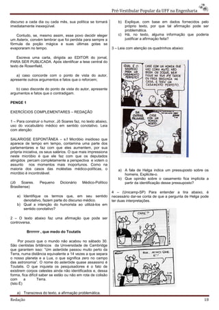 Pré-Vestibular Popular da UFF na Engenharia

discurso a cada dia ou cada mês, sua política se tornará          b) Explique, com base em dados fornecidos pelo
imediatamente inexeqüível.                                           próprio texto, por que tal afirmação pode ser
                                                                     problemática.
    Contudo, se, mesmo assim, esse povo decidir eleger            c) Há, no texto, alguma informação que poderia
um Asterix, convém lembrar que foi perdida para sempre a             justificar a afirmação feita?
fórmula da poção mágica e suas últimas gotas se
evaporaram no tempo.                                           3 – Leia com atenção os quadrinhos abaixo:

    Escreva uma carta, dirigida ao EDITOR do jornal,
PARA SER PUBLICADA. Após identificar a tese central do
texto de Rosenfield,

   a) caso concorde com o ponto de vista do autor,
apresente outros argumentos e fatos que o reforcem;

   b) caso discorde do ponto de vista do autor, apresente
argumentos e fatos que o contradigam.

PENGE 1

EXERCÍCIOS COMPLEMENTARES – REDAÇÃO

1 – Para construir o humor, Jô Soares faz, no texto abaixo,
uso do vocabulário médico em sentido conotativo. Leia
com atenção:

SALARIOSE ESPONTÂNEA – s.f Micróbio insidioso que
aparece de tempo em tempo, contamina uma parte dos
parlamentares e faz com que eles aumentem, por sua
própria iniciativa, os seus salários. O que mais impressiona
neste micróbio é que ele faz com que os deputados
atingidos percam completamente a perspectiva e votem o
assunto nos momentos mais inoportunos. Como na
maioria dos casos das moléstias médico-políticas, o               a) A fala de Helga indica um pressuposto sobre os
micróbio é incontrolável.                                            homens. Explicite-o.
                                                                  b) Que opinião sobre o casamento fica implícita a
(Jô    Soares.    Pequeno     Dicionário    Médico-Político          partir da identificação desse pressuposto?
Brasiliense)
                                                               4 – (Unicamp-SP) Para entender a tira abaixo, é
    a) Identifique os termos que, em seu sentido               necessário dar-se conta de que a pergunta de Helga pode
       denotativo, fazem parte do discurso médico.             ter duas interpretações.
    b) Qual a intenção do humorista ao utilizá-los em
       sentido conotativo?

2 – O texto abaixo faz uma afirmação que pode ser
controversa.

          Brrrrrrr , que medo do Toutatis

     Por pouco que o mundo não acabou no sábado 30.
São cientistas britânicos da Universidade de Cambridge
que garantem isso: “Um asteróide passou muito perto da
Terra, numa distância equivalente a 14 vezes a que separa
o nosso planeta e a Lua, o que significa zero no campo
das astronomia”. O nome do asteróide quase assassino é
Toutatis. O que inquieta os pesquisadores é o fato de
existirem corpos celestes ainda não identificados e, dessa
forma, fica difícil saber se estão ou não em rota de colisão
com      a        Terra.
(Isto É)

    a) Transcreva do texto, a afirmação problemática.
Redação                                                                                                            18
 