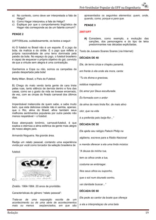 Pré-Vestibular Popular da UFF na Engenharia

   a) No contexto, como deve ser interpretada a fala de          apresentados os seguintes elementos: quem, onde,
      Helga?                                                     quando, como, porque e para que.
   b) Como Hagar interpretou a fala de Helga?
   c) Explique por que o comportamento lingüístico de            PENGE 3
      Hagar não corresponde ao de um falante comum?
                                                             2007/UFF
   PENGE 2
                                                                 A) Considere, como exemplo, a evolução das
   (UFF/09)Leia, cuidadosamente, os textos a seguir:                canções, dos personagens e do tipo de letra
                                                                    predominantes nas décadas explicitadas.
   A) O futebol no Brasil não é um esporte. É o jogo da
   bola, da malícia e do drible. É o jogo que reflete a      Texto de Jussara Soares Soares (via Internet)
   própria nacionalidade de uma terra dominada pela
   paixão da bola. No espaço do jogo, o futebol brasileiro   DÉCADA DE 40
   é capaz de esquecer o próprio objetivo do gol, convicto
   de que a virtude sem alegria é uma contradição.
                                                             Ele, de terno cinza e chapéu panamá,
   Ganhemos a Copa ou não, somos os campeões da
   paixão despertada pela bola!                              em frente à vila onde ela mora, canta:

   Betty Milan. Brasil, o País do Futebol.                   “Tu és divina e graciosa,

   B) Chego do mato vendo tanta gente de cara triste         estátua majestosa!
   pelas ruas, tanto silêncio de derrota dentro e fora das
   casas, como se o gosto da vida se tivesse encerrado,      Do amor por Deus esculturada.
   de vez, com as cinzas do finado carnaval dos últimos
   dias.                                                     És formada com o ardor

   Imperdoável melancolia de quem sabe, e sabe muito         da alma da mais linda flor, de mais ativo
   bem, que esta deliciosa cidade não é samba, apenas;
   que o Rio, alma do Brasil, afina também seus              olor, que na vida
   melhores sentimentos populares por outra paixão não
   menos respeitável − o futebol.
                                                             é a preferida pelo beija-flor...”
   Esse abençoado binômio, carnaval-futebol, é que
                                                             DÉCADA DE 50
   explica e eterniza a alma esférica da gente mais alegre
   de nosso alegre país.
                                                             Ele ajeita seu relógio Pateck Philip na
   Armando Nogueira. Na grande área.
                                                             algibeira, escreve para a Rádio Nacional
   Redija um relato pessoal, contando uma experiência
   vivida por você como torcedor da seleção brasileira de    e manda oferecer a ela uma linda música:

   futebol.                                                  “A deusa da minha rua,

                                                             tem os olhos onde a lua,

                                                             costuma se embriagar.

                                                             Nos seus olhos eu suponho,

                                                             que o sol num dourado sonho,
   C)
                                                             vai claridade buscar...”
   Ziraldo. 1964-1984. 20 anos de prontidão.
                                                             DÉCADA DE 60
   Características do gênero “relato pessoal”:
                                                             Ele pede ao cantor da boate que ofereça
   Trata-se de uma exposição escrita de um
   acontecimento ou de uma série de acontecimentos
   mais ou menos       seqüenciados, em que são              a ela a interpretaçao de uma bela


Redação                                                                                                       19
 