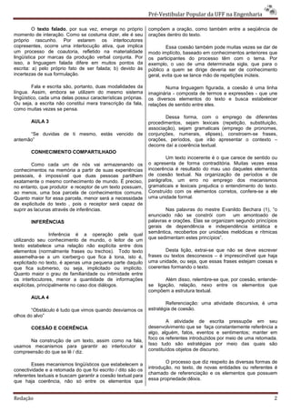 Pré-Vestibular Popular da UFF na Engenharia

         O texto falado, por sua vez, emerge no próprio        compõem a oração, como também entre a seqüência de
momento de interação. Como se costuma dizer, ele é seu         orações dentro do texto.
próprio rascunho. Por estarem os interlocutores
copresentes, ocorre uma interlocução ativa, que implica                Essa coesão também pode muitas vezes se dar de
um processo de coautoria, refletido na materialidade           modo implícito, baseado em conhecimentos anteriores que
lingüística por marcas da produção verbal conjunta. Por        os participantes do processo têm com o tema. Por
isso, a linguagem falada difere em muitos pontos da            exemplo, o uso de uma determinada sigla, que para o
escrita: a) pelo próprio fato de ser falada; b) devido às      público a quem se dirige deveria ser de conhecimento
incertezas de sua formulação.                                  geral, evita que se lance mão de repetições inúteis.

         Fala e escrita são, portanto, duas modalidades da             Numa linguagem figurada, a coesão é uma linha
língua. Assim, embora se utilizem do mesmo sistema             imaginária - composta de termos e expressões - que une
lingüístico, cada uma delas possui características próprias.   os diversos elementos do texto e busca estabelecer
Ou seja, a escrita não constitui mera transcrição da fala,     relações de sentido entre eles.
como muitas vezes se pensa.
                                                                       Dessa forma, com o emprego de diferentes
        AULA 3                                                 procedimentos, sejam lexicais (repetição, substituição,
                                                               associação), sejam gramaticais (emprego de pronomes,
      “Se duvidas de ti mesmo, estás vencido de                conjunções, numerais, elipses), constroem-se frases,
antemão”                                                       orações, períodos, que irão apresentar o contexto –
                                                               decorre daí a coerência textual.
        CONHECIMENTO COMPARTILHADO
                                                                      Um texto incoerente é o que carece de sentido ou
        Como cada um de nós vai armazenando os                 o apresenta de forma contraditória. Muitas vezes essa
conhecimentos na memória a partir de suas experiências         incoerência é resultado do mau uso daqueles elementos
pessoais, é impossível que duas pessoas partilhem              de coesão textual. Na organização de períodos e de
exatamente o mesmo conhecimento de mundo. É preciso,           parágrafos, um erro no emprego dos mecanismos
no entanto, que produtor e receptor de um texto possuam,       gramaticais e lexicais prejudica o entendimento do texto.
ao menos, uma boa parcela de conhecimentos comuns.             Construído com os elementos corretos, confere-se a ele
Quanto maior for essa parcela, menor será a necessidade        uma unidade formal.
de explicitude do texto , pois o receptor será capaz de
suprir as lacunas através de inferências.                              Nas palavras do mestre Evanildo Bechara (1), “o
                                                               enunciado não se constrói com        um amontoado de
        INFERÊNCIAS                                            palavras e orações. Elas se organizam segundo princípios
                                                               gerais de dependência e independência sintática e
                                                               semântica, recobertos por unidades melódicas e rítmicas
                  Inferência é a operação pela qual
utilizando seu conhecimento de mundo, o leitor de um           que sedimentam estes princípios”.
texto estabelece uma relação não explícita entre dois
elementos (normalmente frases ou trechos). Todo texto                  Desta lição, extrai-se que não se deve escrever
assemelha-se a um icerberg-o que fica à tona, isto é,          frases ou textos desconexos – é imprescindível que haja
explicitado no texto, é apenas uma pequena parte daquilo       uma unidade, ou seja, que essas frases estejam coesas e
que fica submerso, ou seja, implicitado ou implícito.          coerentes formando o texto.
Quanto maior o grau de familiaridade ou intimidade entre
os interlocutores, menor a quantidade de informações                  Além disso, relembre-se que, por coesão, entende-
explícitas, principalmente no caso dos diálogos.               se ligação, relação, nexo entre os elementos que
                                                               compõem a estrutura textual.
        AULA 4
                                                                       Referenciação: uma atividade discursiva, é uma
        “Obstáculo é tudo que vimos quando desviamos os        estratégia de coesão.
olhos do alvo”
                                                                       A atividade de escrita pressupõe em seu
        COESÃO E COERÊNCIA                                     desenvolvimento que se faça constantemente referência a
                                                               algo, alguém, fatos, eventos e sentimentos; manter em
                                                               foco os referentes introduzidos por meio de uma retomada.
      Na construção de um texto, assim como na fala,
                                                               Isso tudo são estratégias por meio das quais são
usamos mecanismos para garantir ao interlocutor a
                                                               constituídos objetos de discurso.
compreensão do que se lê / diz.

                                                                       O processo que diz respeito às diversas formas de
        Esses mecanismos lingüísticos que estabelecem a
                                                               introdução, no texto, de novas entidades ou referentes é
conectividade e a retomada do que foi escrito / dito são os
                                                               chamado de referenciação e os elementos que possuem
referentes textuais e buscam garantir a coesão textual para
que haja coerência, não só entre os elementos que              essa propriedade:dêixis.



Redação                                                                                                               2
 