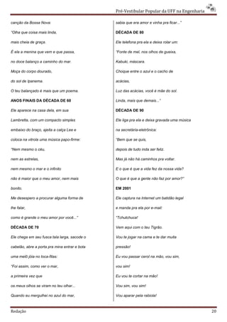 Pré-Vestibular Popular da UFF na Engenharia

canção da Bossa Nova:                          sabia que era amor e vinha pra ficar...”

“Olha que coisa mais linda,                    DÉCADA DE 80

mais cheia de graça.                           Ele telefona pra ela e deixa rolar um:

É ela a menina que vem e que passa,            “Fonte de mel, nos olhos de gueixa,

no doce balanço a caminho do mar.              Kabuki, máscara.

Moça do corpo dourado,                         Choque entre o azul e o cacho de

do sol de Ipanema.                             acácias,

O teu balançado é mais que um poema.           Luz das acácias, você é mãe do sol.

ANOS FINAIS DA DÉCADA DE 60                    Linda, mais que demais...”

Ele aparece na casa dela, em sua               DÉCADA DE 90

Lambretta, com um compacto simples             Ele liga pra ela e deixa gravada uma música

embaixo do braço, ajeita a calça Lee e         na secretária-eletrônica:

coloca na vitrola uma música papo-firme:       “Bem que se quis,

“Nem mesmo o céu,                              depois de tudo inda ser feliz.

nem as estrelas,                               Mas já não há caminhos pra voltar.

nem mesmo o mar e o infinito                   E o que é que a vida fez da nossa vida?

não é maior que o meu amor, nem mais           O que é que a gente não faz por amor?”

bonito.                                        EM 2001

Me desespero a procurar alguma forma de        Ele captura na Internet um batidão legal

lhe falar,                                     e manda pra ela por e-mail:

como é grande o meu amor por você...”          “Tchutchuca!

DÉCADA DE 70                                   Vem aqui com o teu Tigrão.

Ele chega em seu fusca tala larga, sacode o    Vou te jogar na cama e te dar muita

cabelão, abre a porta pra mina entrar e bota   pressão!

uma melô jóia no toca-fitas:                   Eu vou passar cerol na mão, vou sim,

“Foi assim, como ver o mar,                    vou sim!

a primeira vez que                             Eu vou te cortar na mão!

os meus olhos se viram no teu olhar...         Vou sim, vou sim!

Quando eu mergulhei no azul do mar,            Vou aparar pela rabiola!



Redação                                                                                      20
 